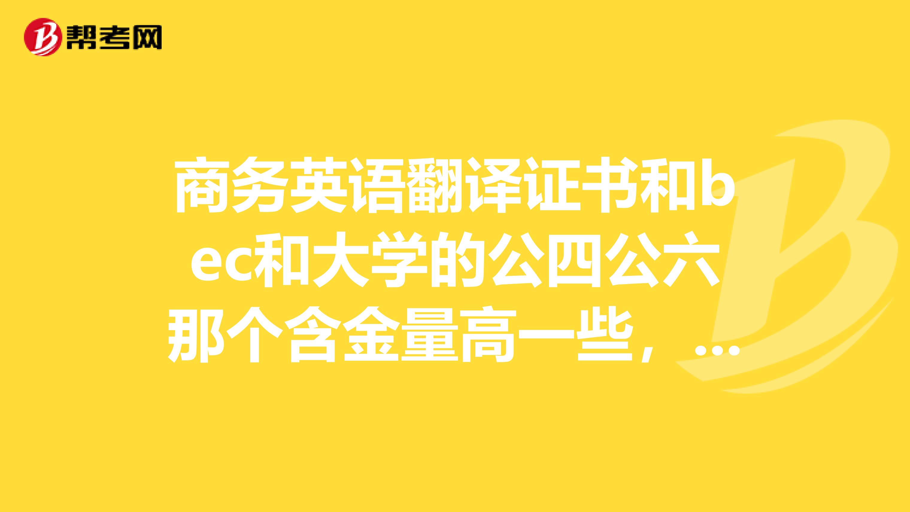 商务英语翻译证书和bec和大学的公四公六那个含金量高一些,哪个好考一些?