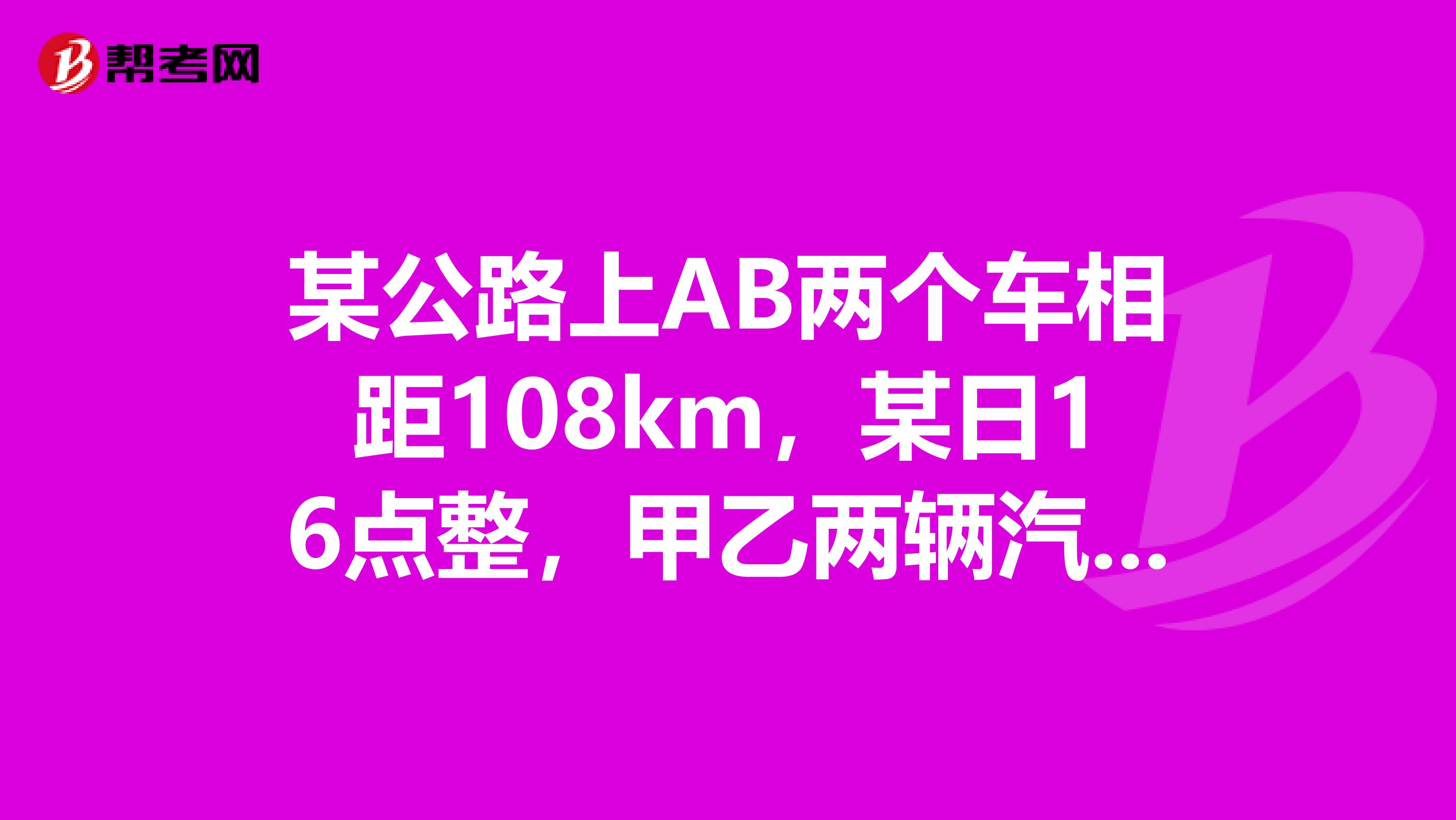 某公路上AB两个车相距108km，某日16点整，甲乙两辆汽车分别从AB两站同时出发，相向而行，已知甲车速度为45kmh，乙车速度为36kmh时，则两辆车在什么时间相遇？