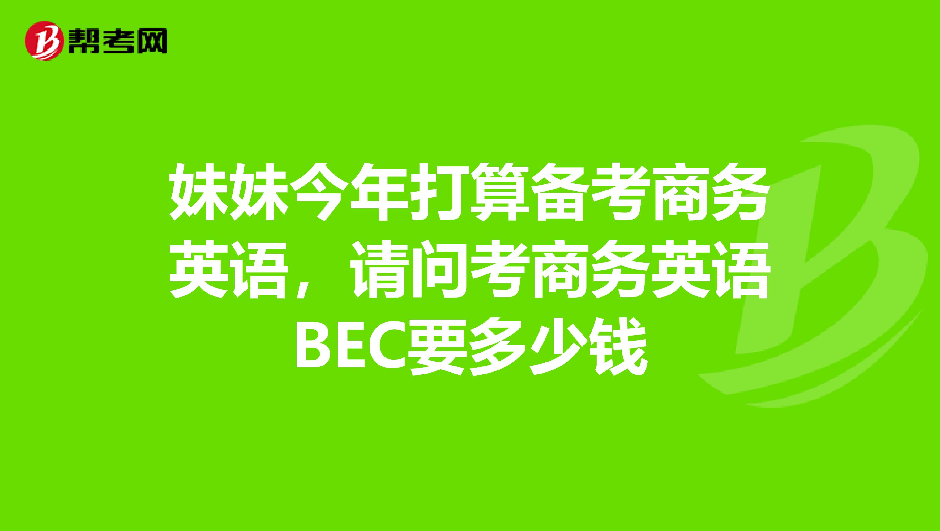 妹妹今年打算备考商务英语，请问考商务英语BEC要多少钱