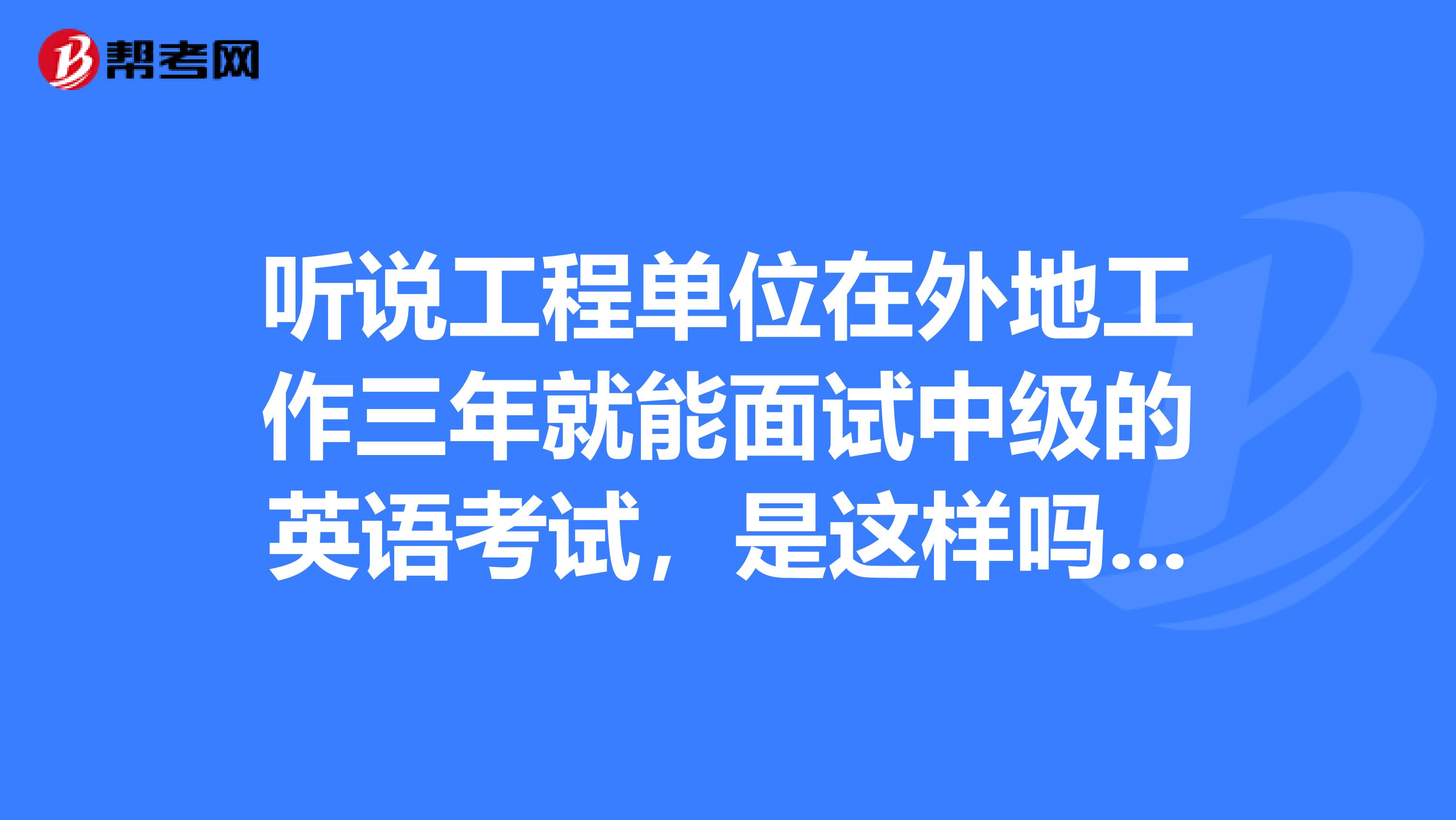 听说工程单位在外地工作三年就能面试中级的英语考试，是这样吗？我在天津地区