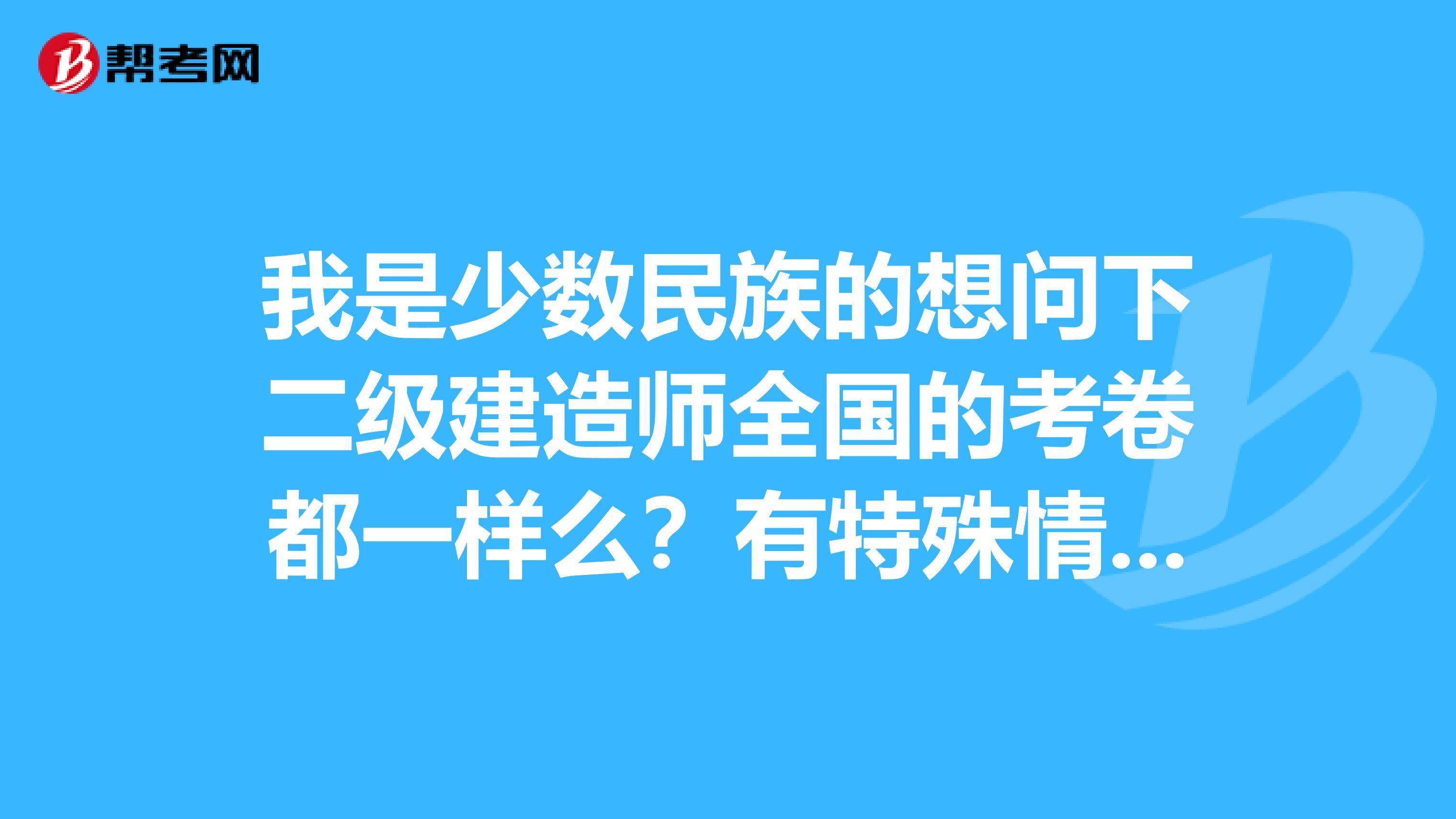 我是少数民族的想问下二级建造师全国的考卷都一样么？有特殊情况吗