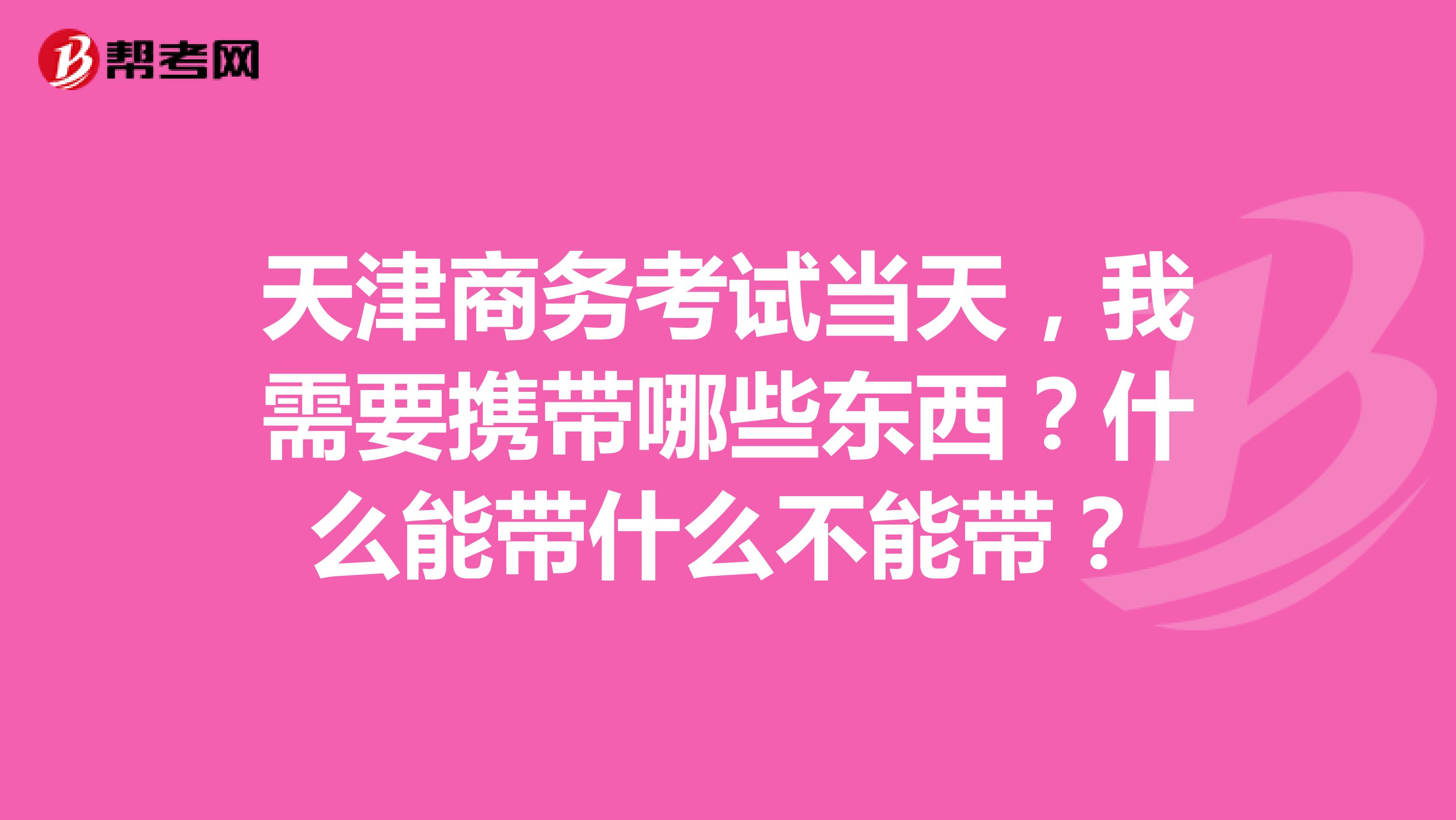 天津商务考试当天，我需要携带哪些东西？什么能带什么不能带？