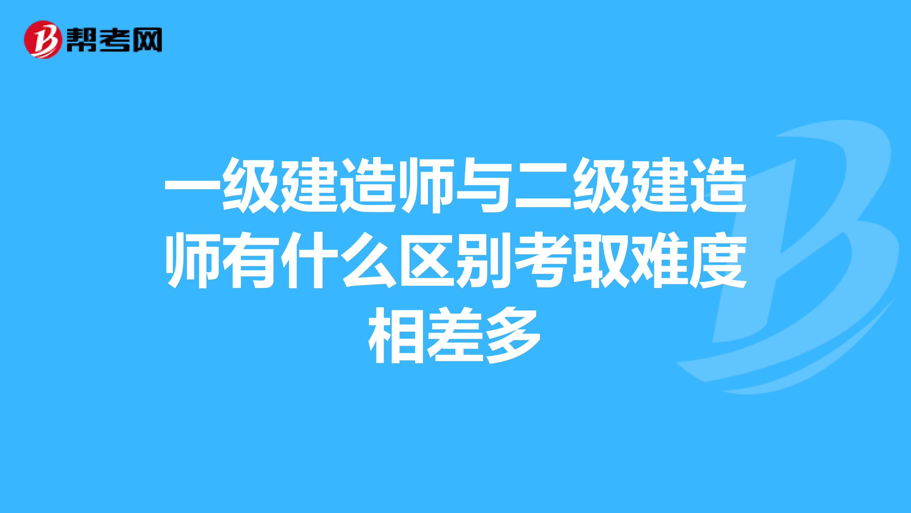 一级建造师与二级建造师有什么区别考取难度相差多