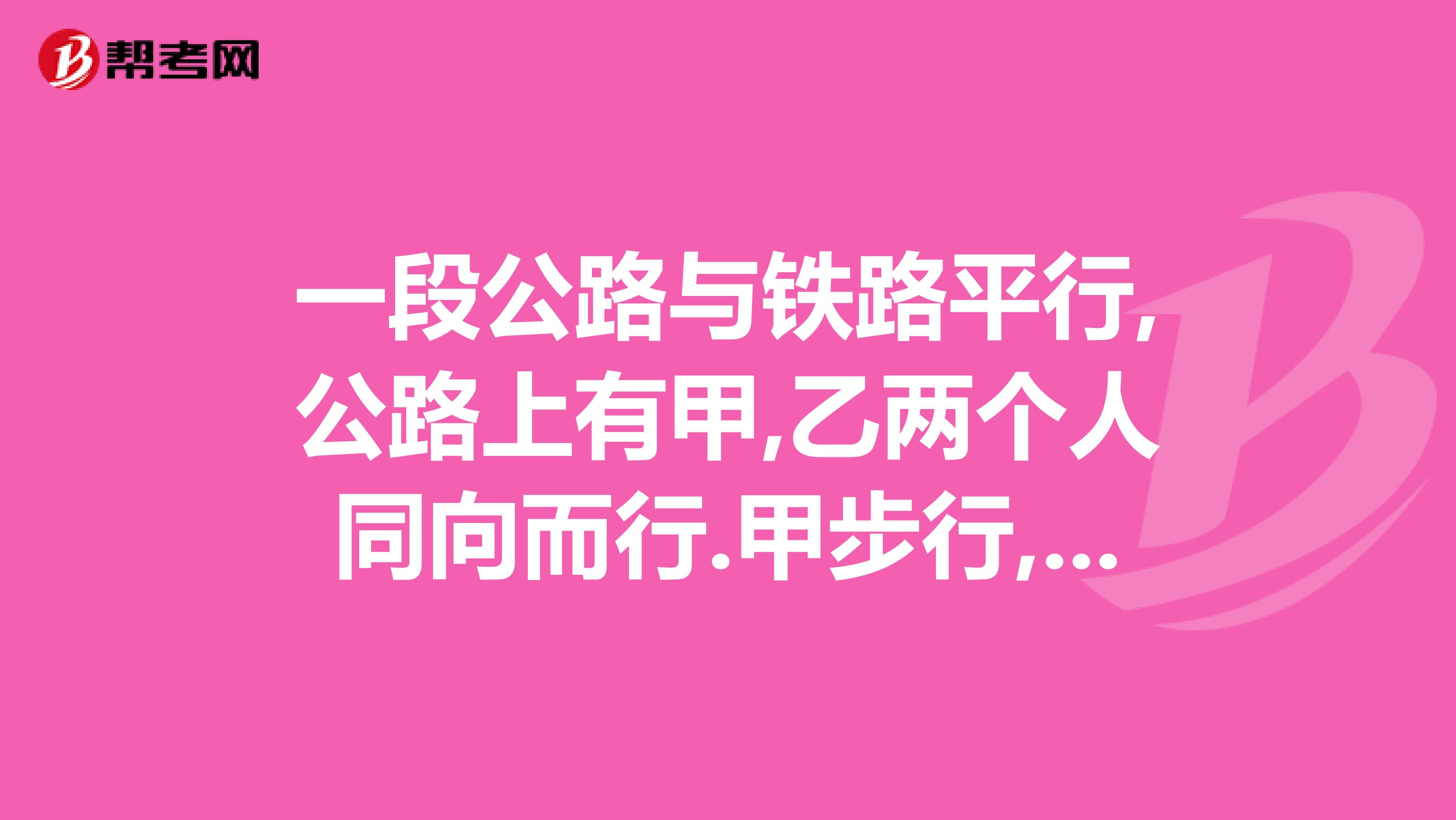 一段公路与铁路平行,公路上有甲,乙两个人同向而行.甲步行,每小时走公里乙骑自行...