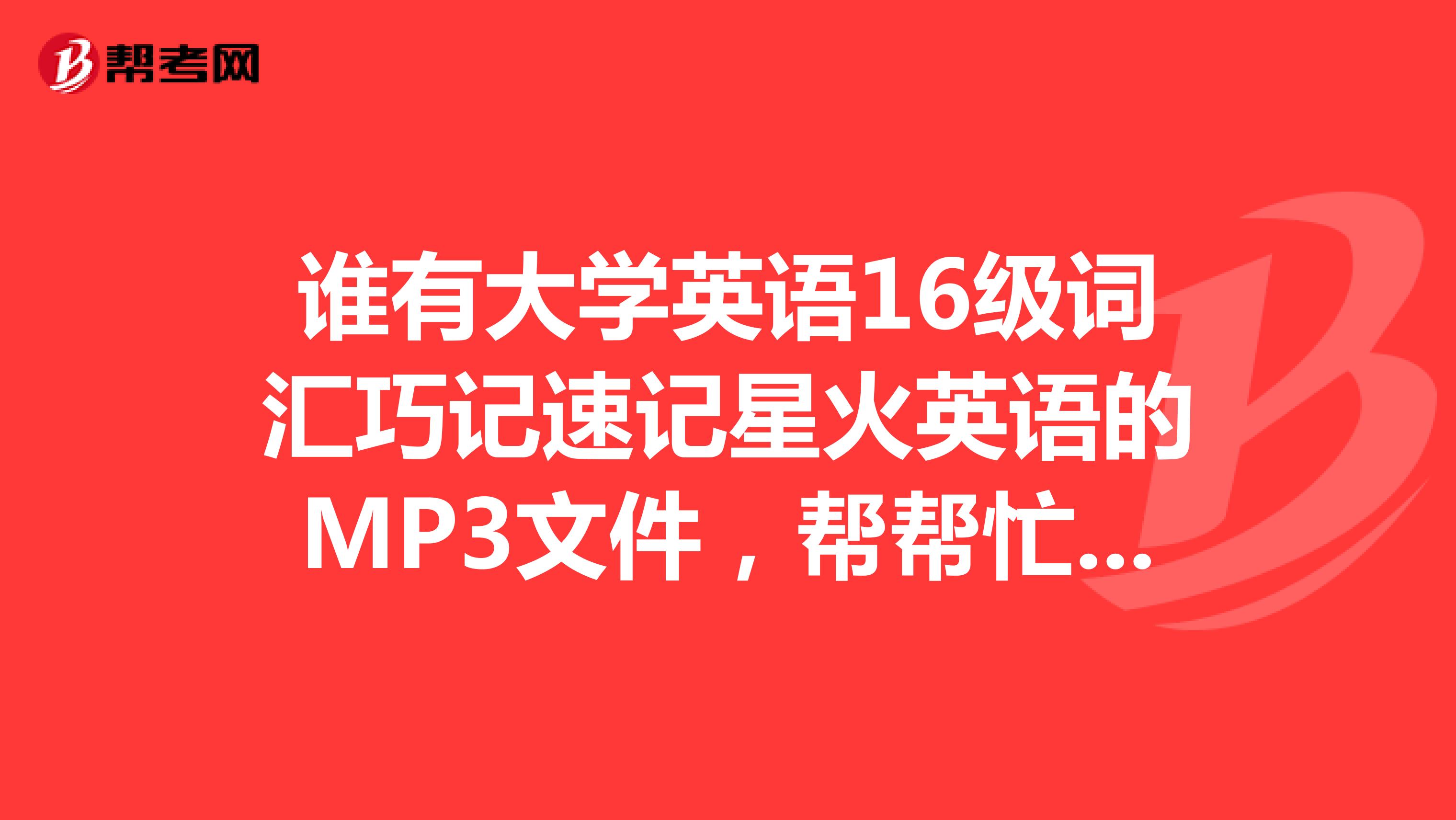 谁有大学英语16级词汇巧记速记星火英语的MP3文件,帮帮忙,谢谢啦?发到993877399qq.com