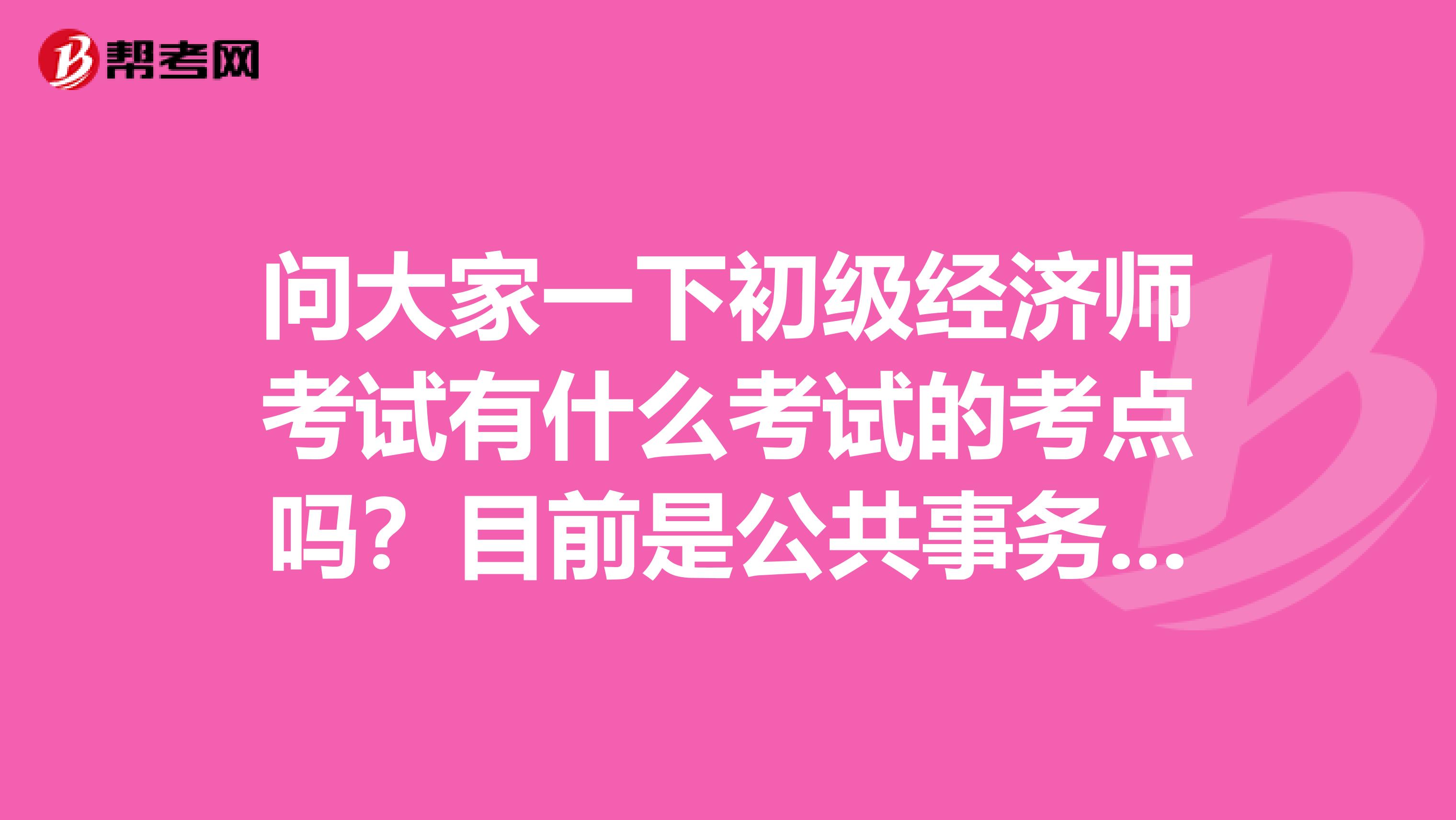 問大家一下初級經濟師考試有什么考試的考點嗎？目前是公共事務行政管理專業的，說一點點吧。