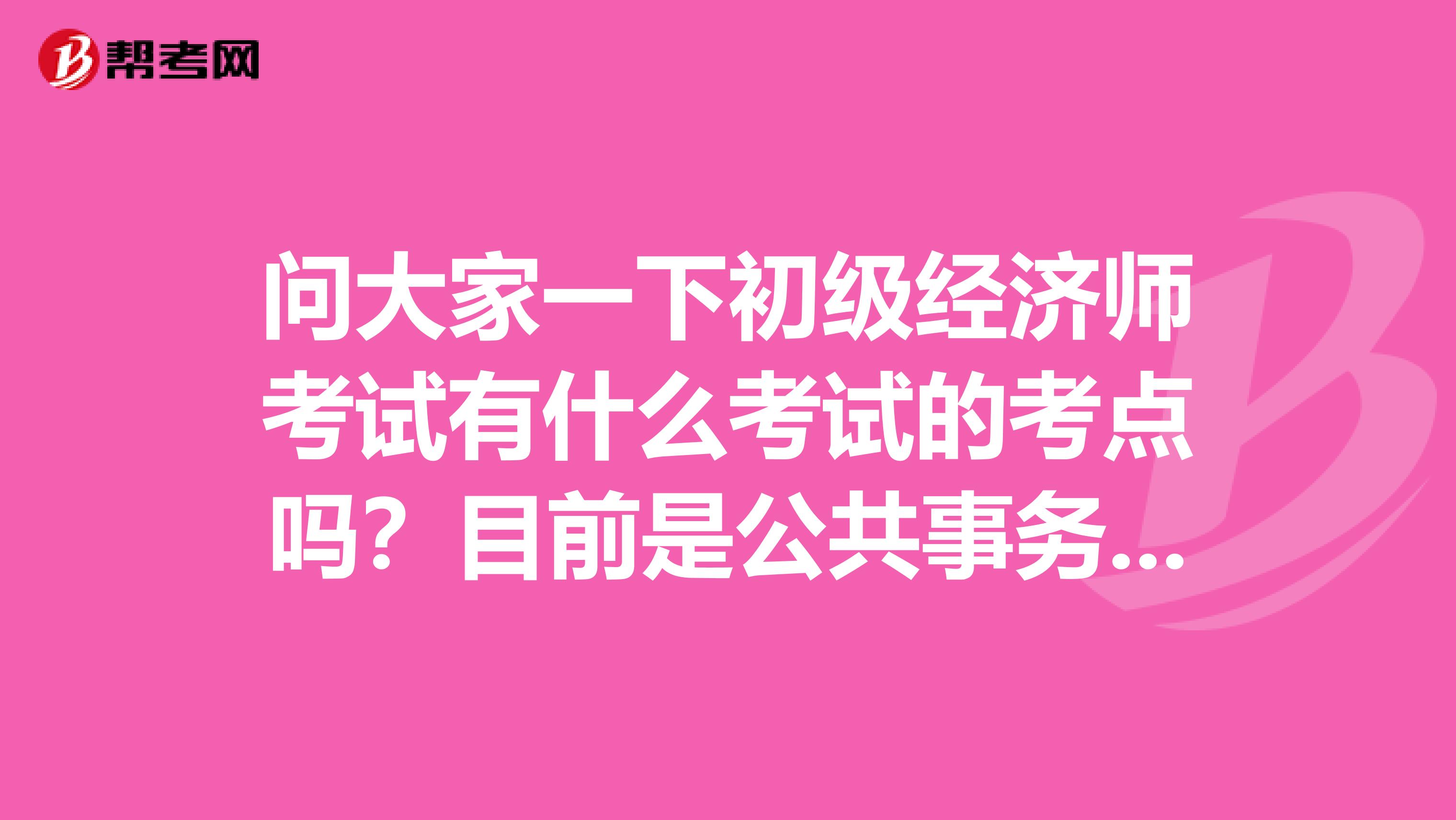 问大家一下初级经济师考试有什么考试的考点吗？目前是公共事务行政管理专业的，说一点点吧。