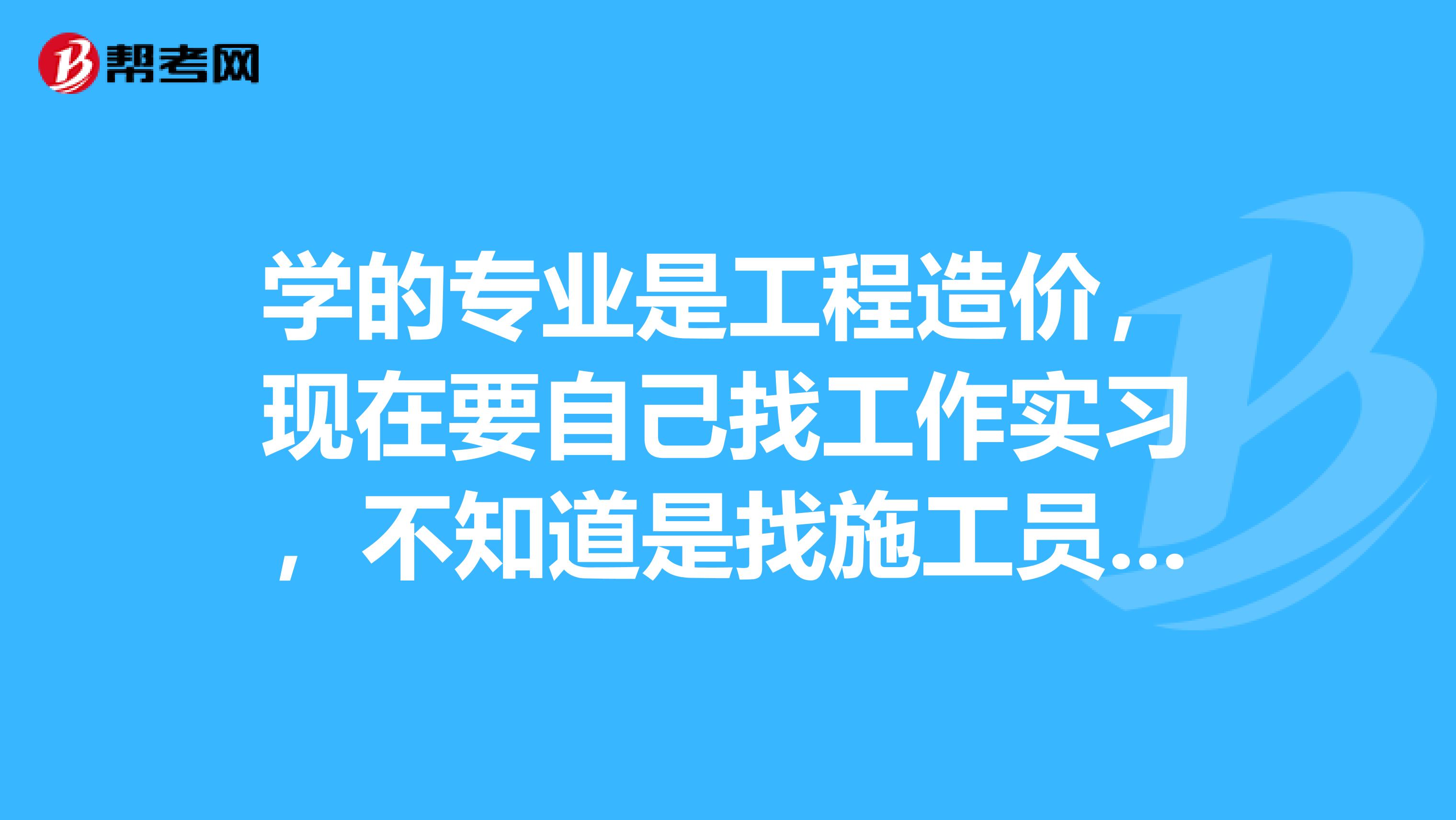 学的专业是工程造价,现在要自己找工作实习,不知道是找施工员好还是