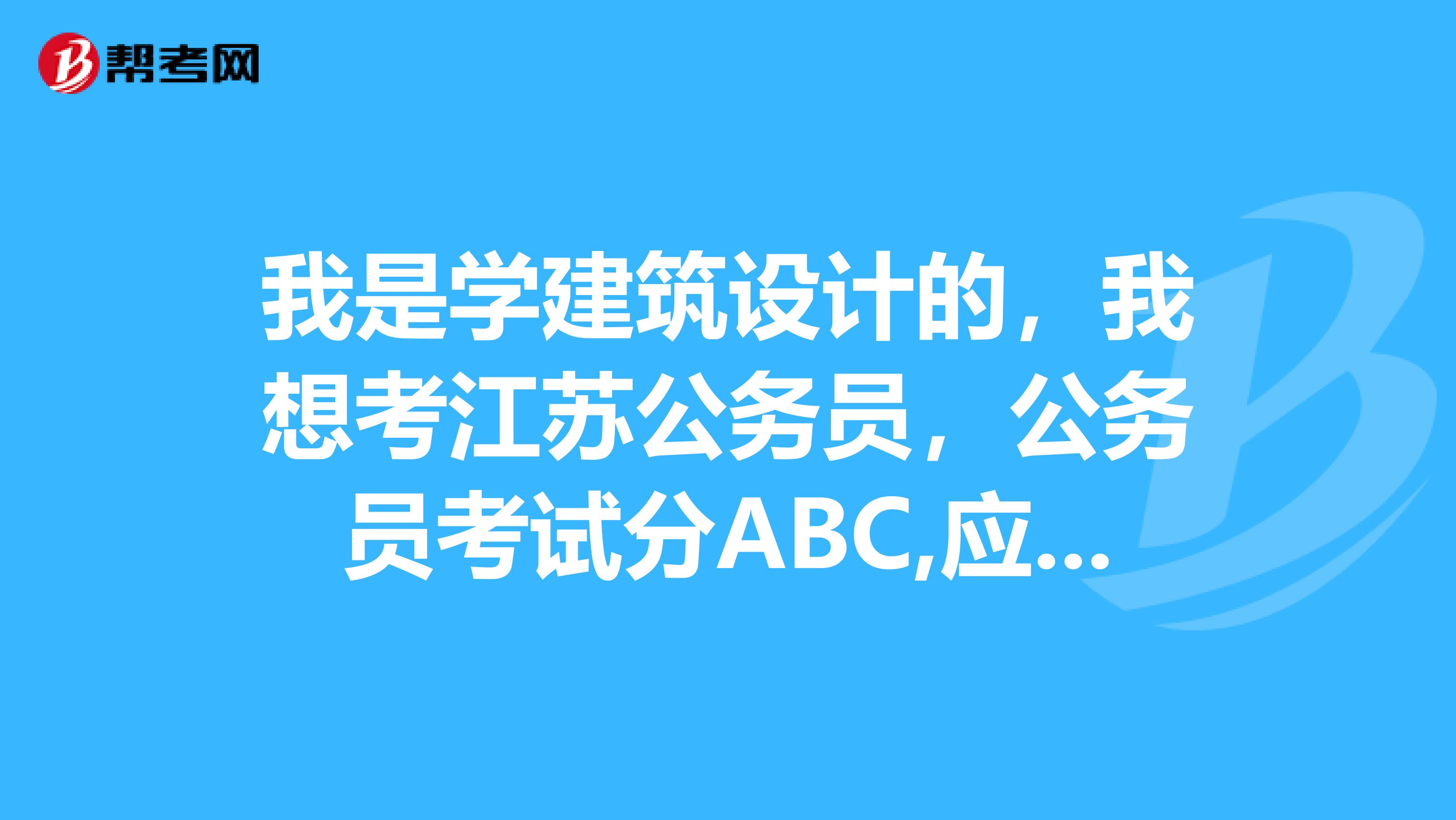 我是学建筑设计的，我想考江苏公务员，公务员考试分ABC,应该怎么选择，怎么复习