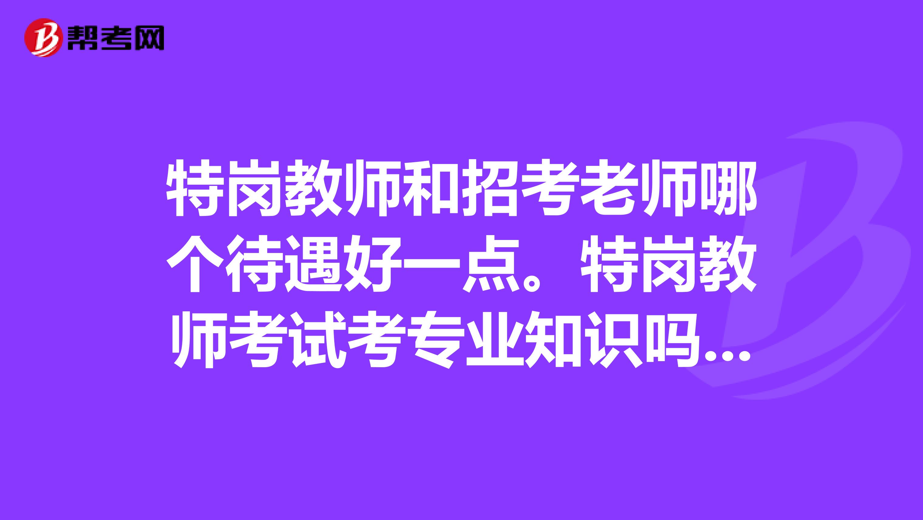 特岗教师和招考老师哪个待遇好一点。特岗教师考试考专业知识吗比重大概是多少求助，谢谢