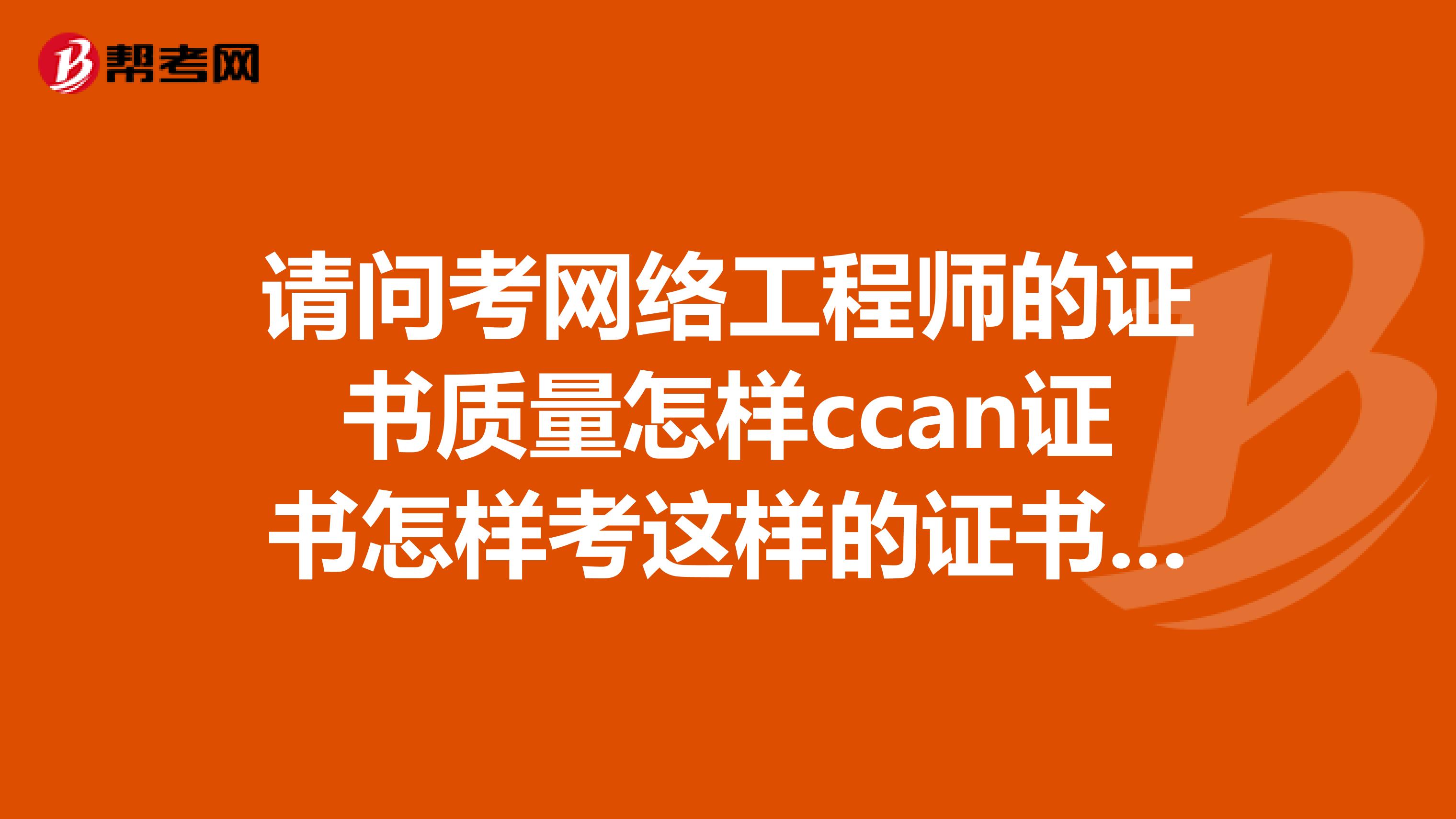 请问考网络工程师的证书质量怎样ccan证书怎样考这样的证书需要多少钱大神们帮帮忙