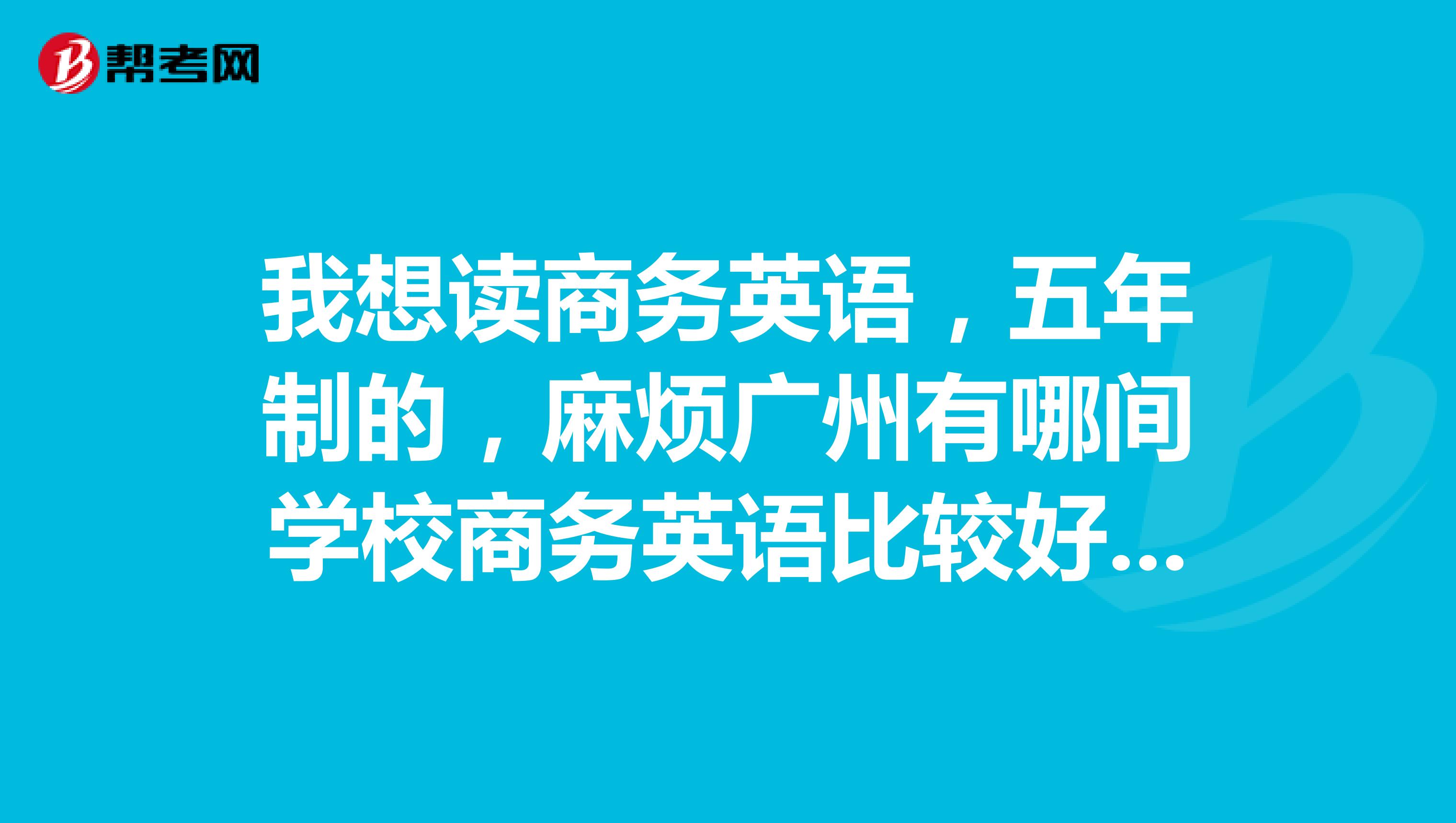 我想读商务英语，五年制的，麻烦广州有哪间学校商务英语比较好的，请详解。并介绍一下学校。