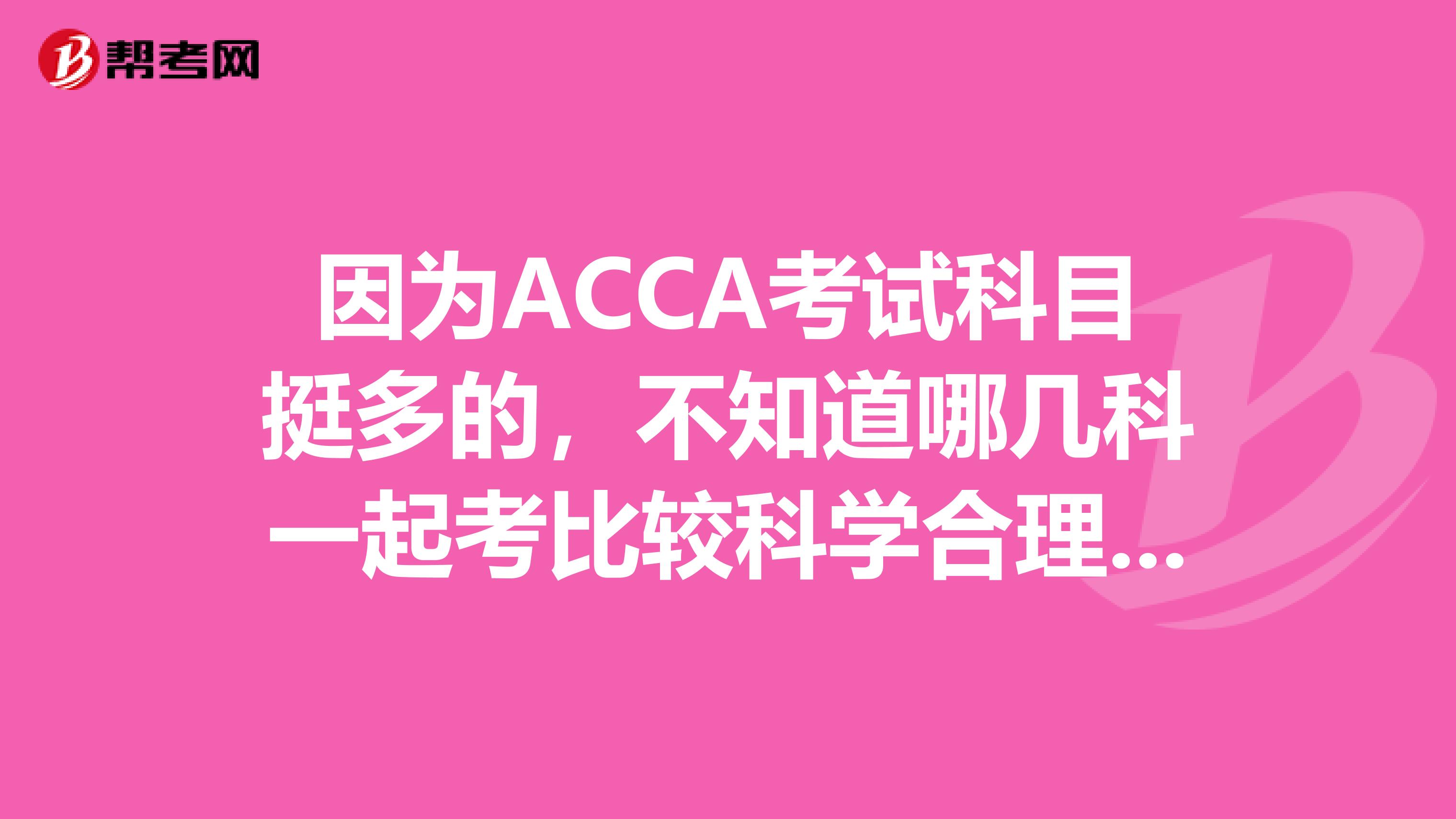 因为ACCA考试科目挺多的，不知道哪几科一起考比较科学合理，求大神指教