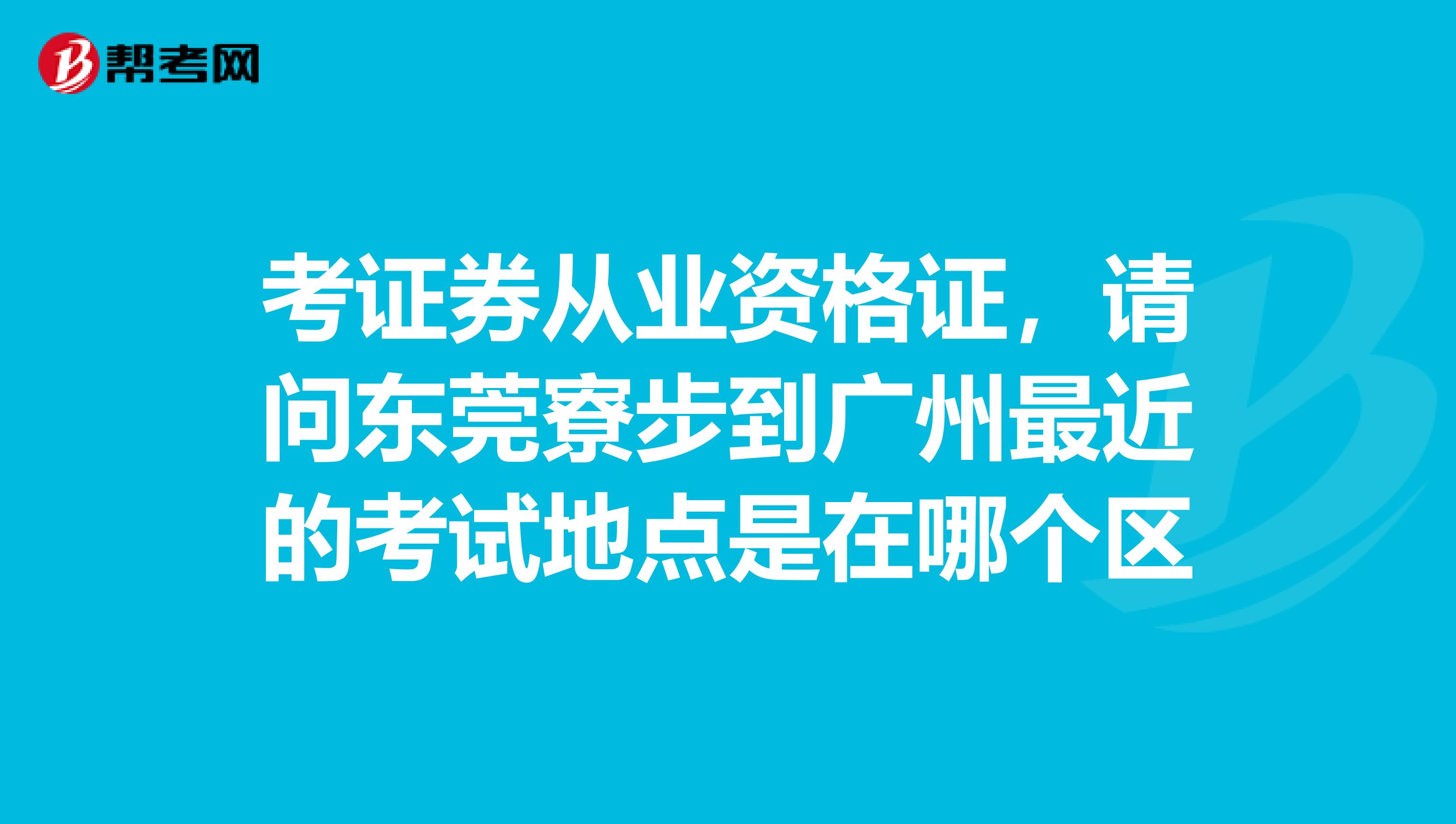 考证券从业资格证，请问东莞寮步到广州最近的考试地点是在哪个区