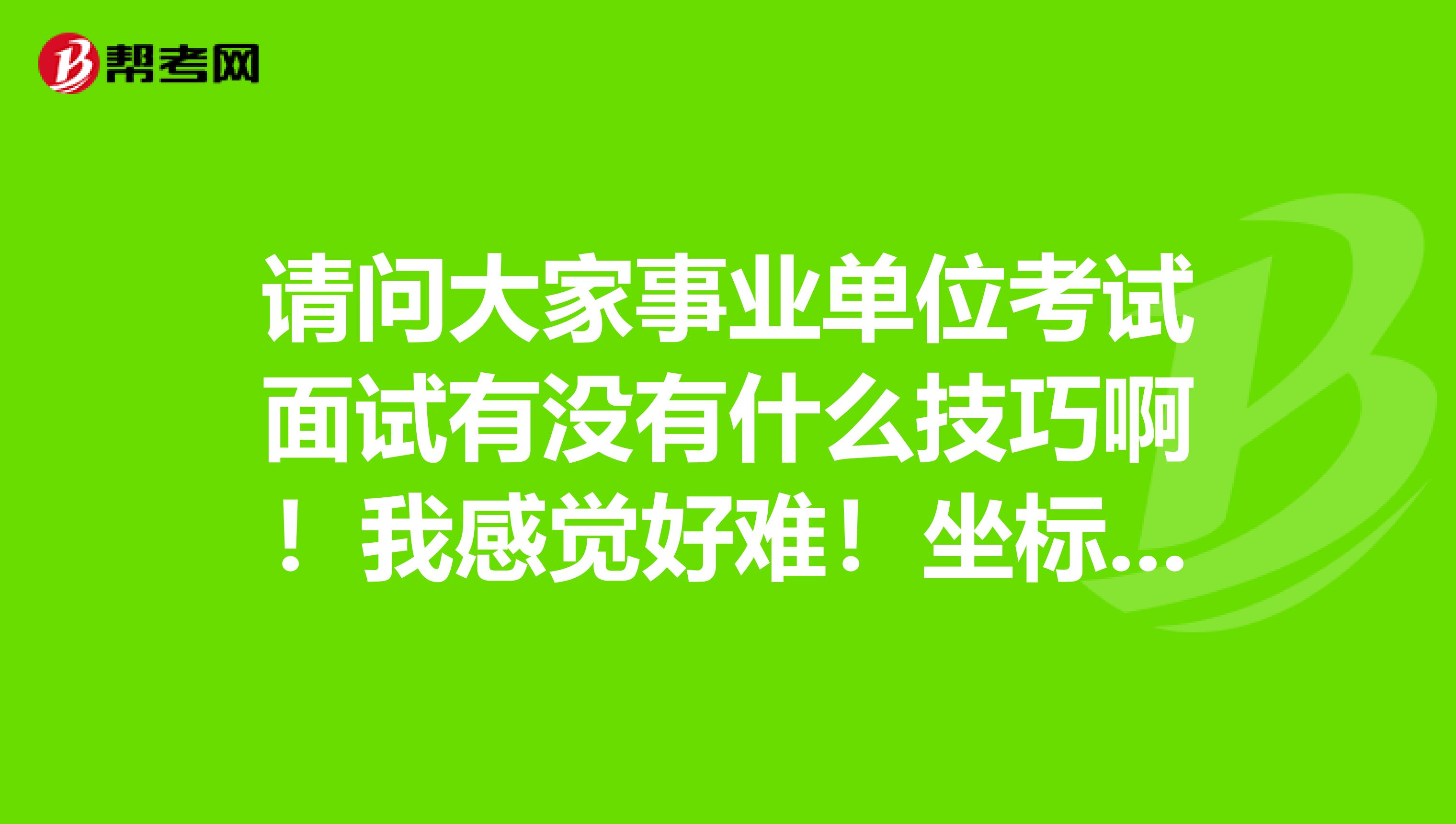 请问大家事业单位考试面试有没有什么技巧啊！我感觉好难！坐标安徽！