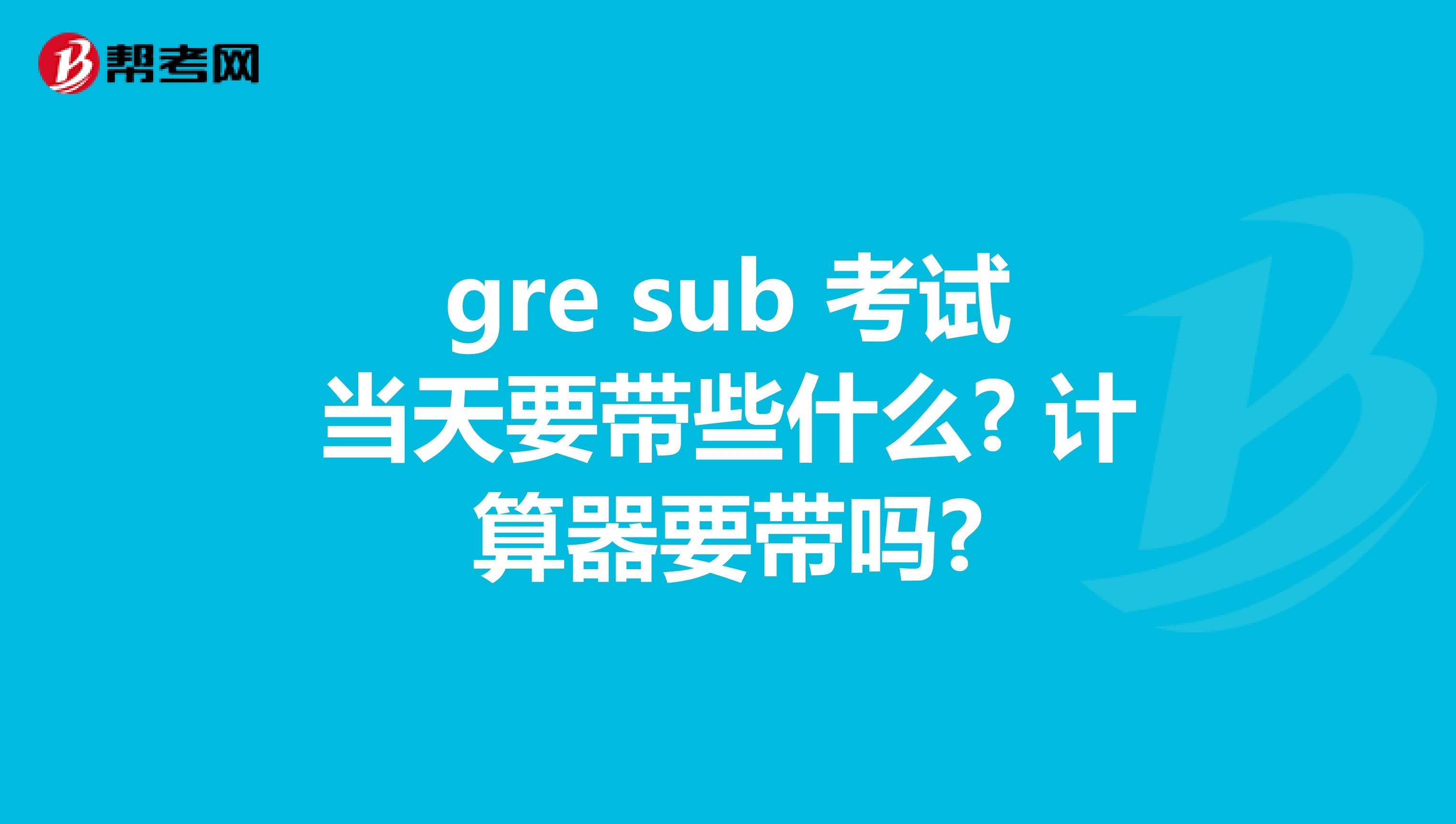 gre sub 考试当天要带些什么? 计算器要带吗?