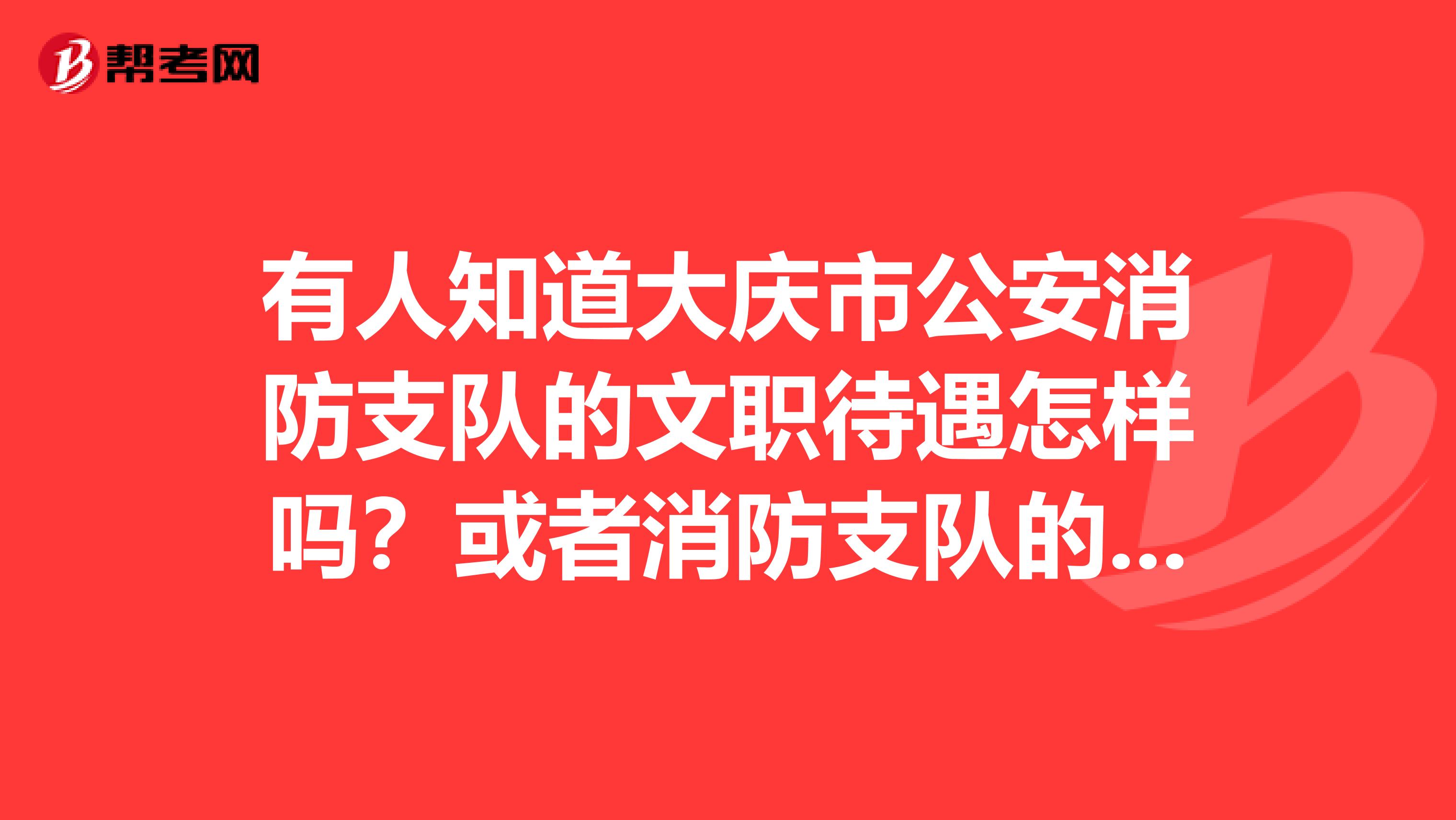 有人知道大庆市公安消防支队的文职待遇怎样吗？或者消防支队的待遇如何？谢谢