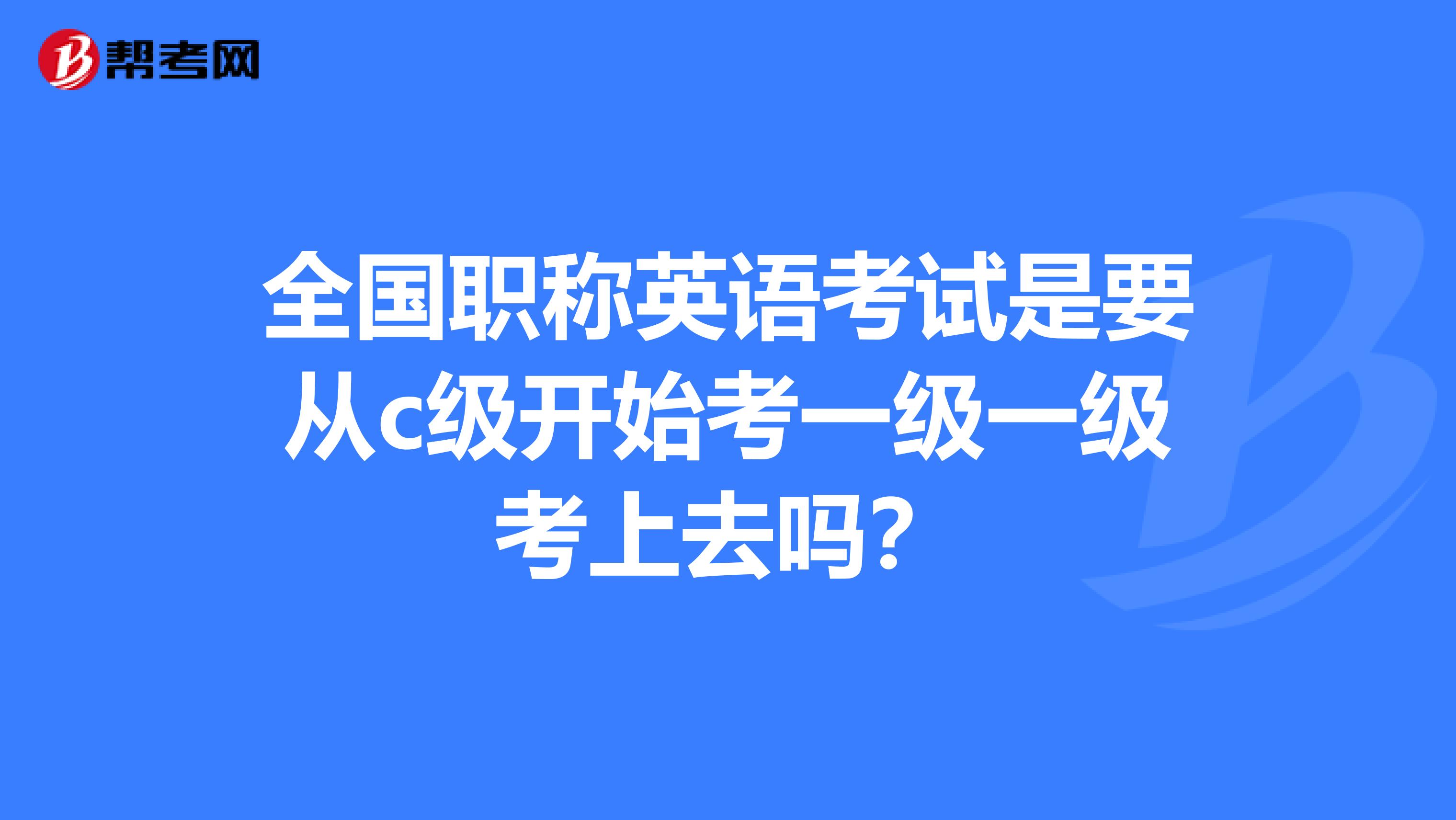 全国职称英语考试是要从c级开始考一级一级考上去吗?