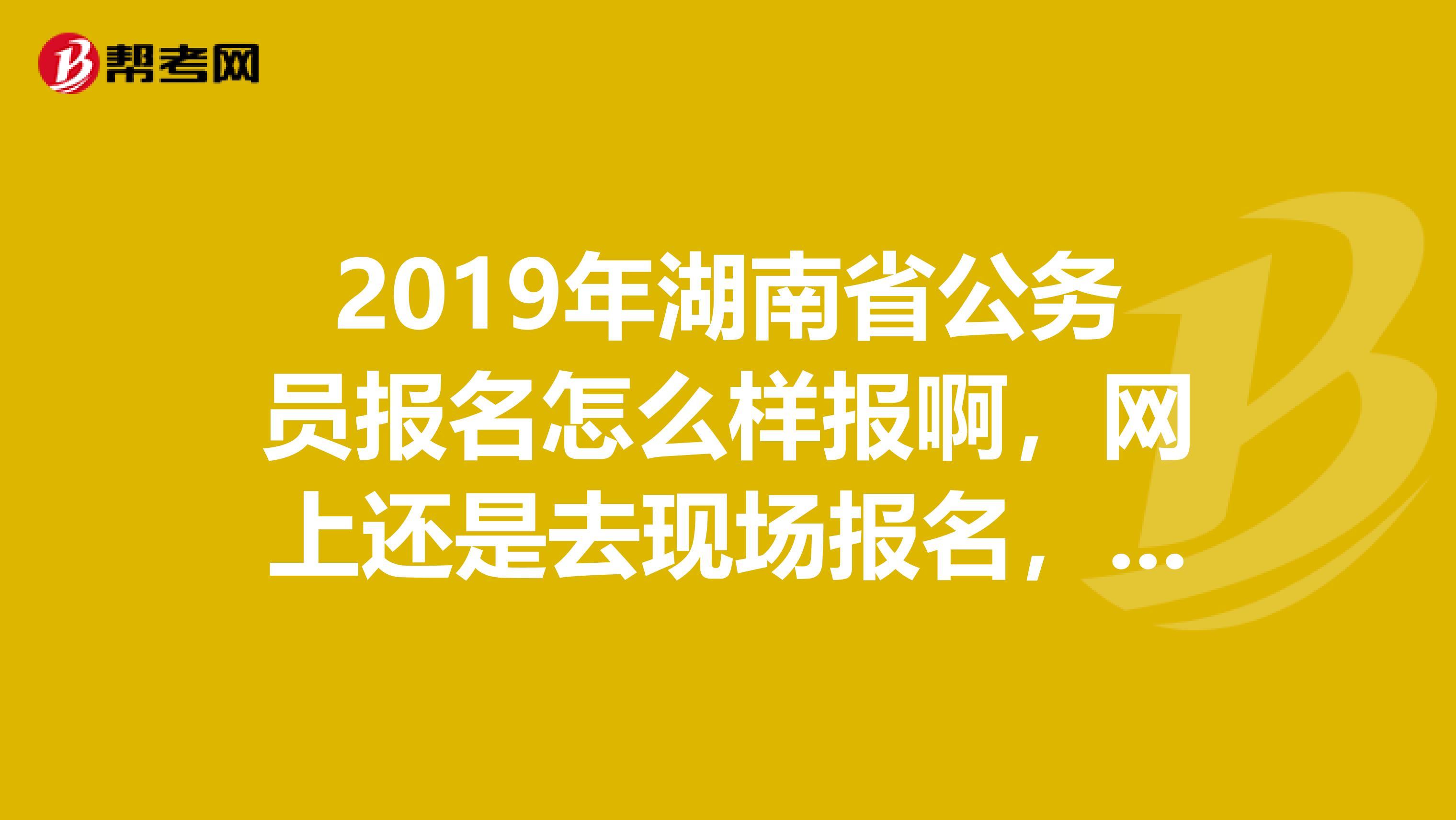 2019年湖南省公务员报名怎么样报啊,网上还是去现场报名,没接触公务员考试这一块的,现在很迷茫。