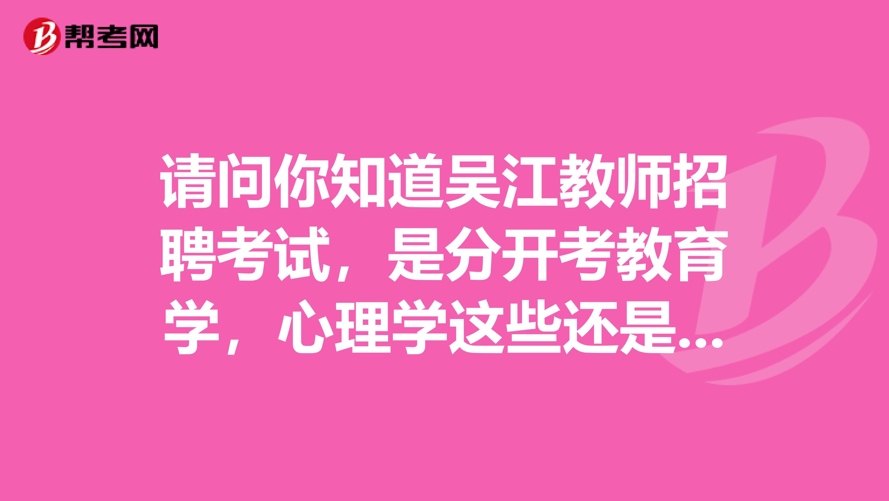 请问你知道吴江教师招聘考试，是分开考教育学，心理学这些还是就一份试卷，什么都放一起考啊？