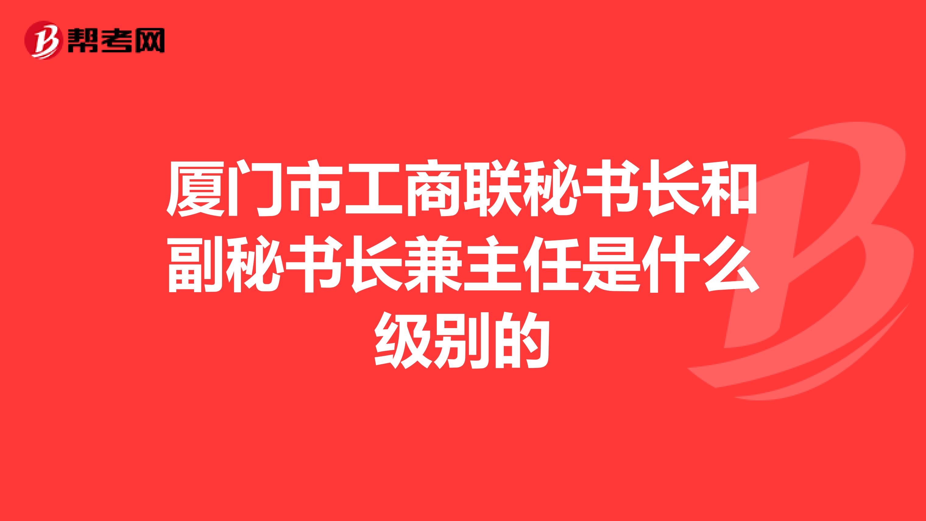 厦门市工商联秘书长和副秘书长兼主任是什么级别的