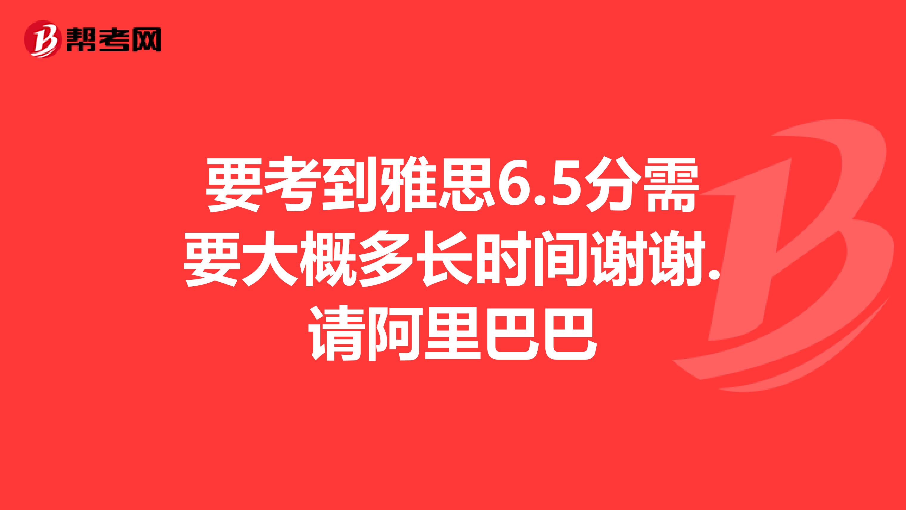 要考到雅思6.5分需要大概多长时间谢谢.请阿里巴巴