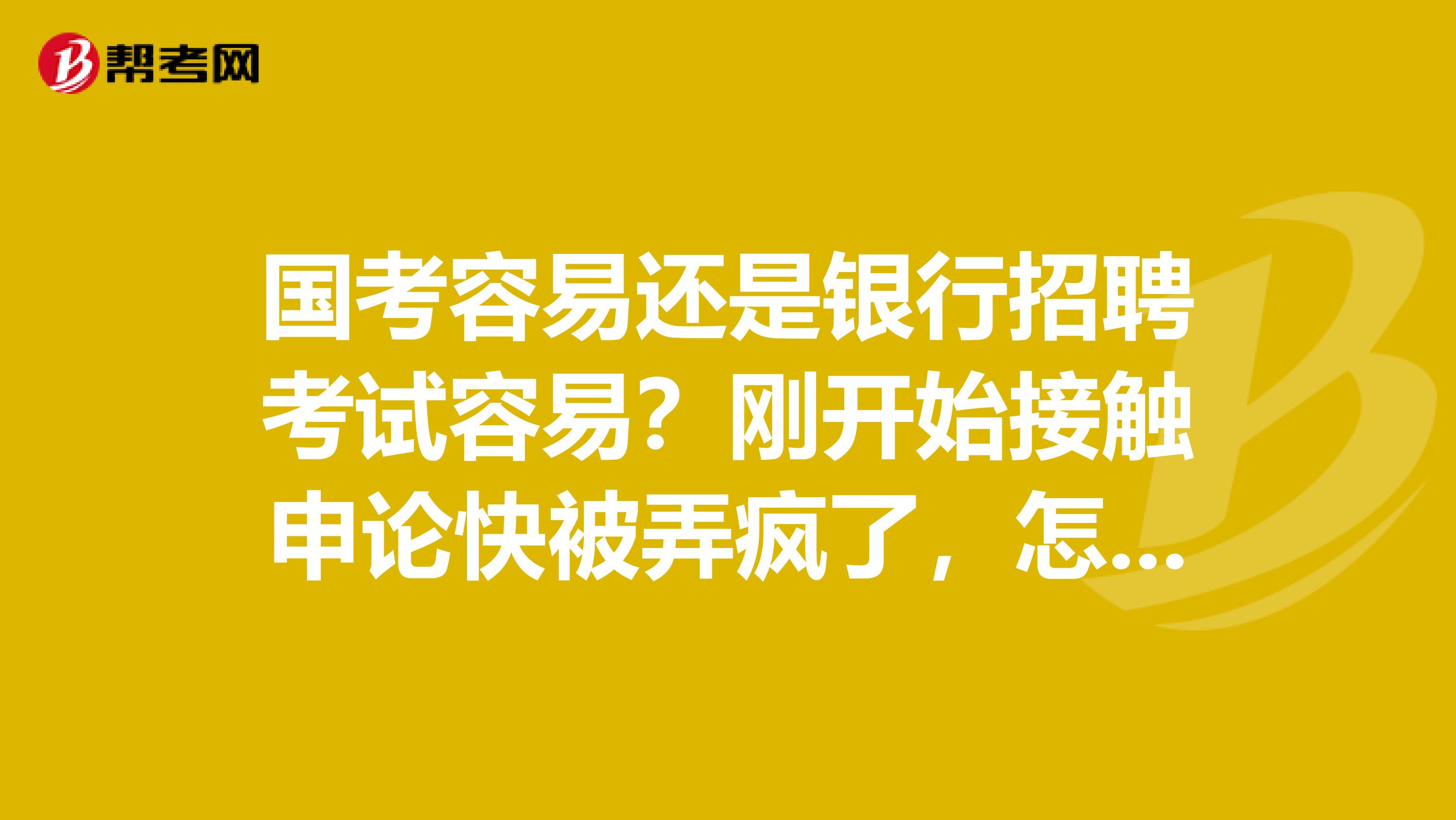 国考容易还是银行招聘考试容易?刚开始接触申论快被弄疯了,怎么那么烦?