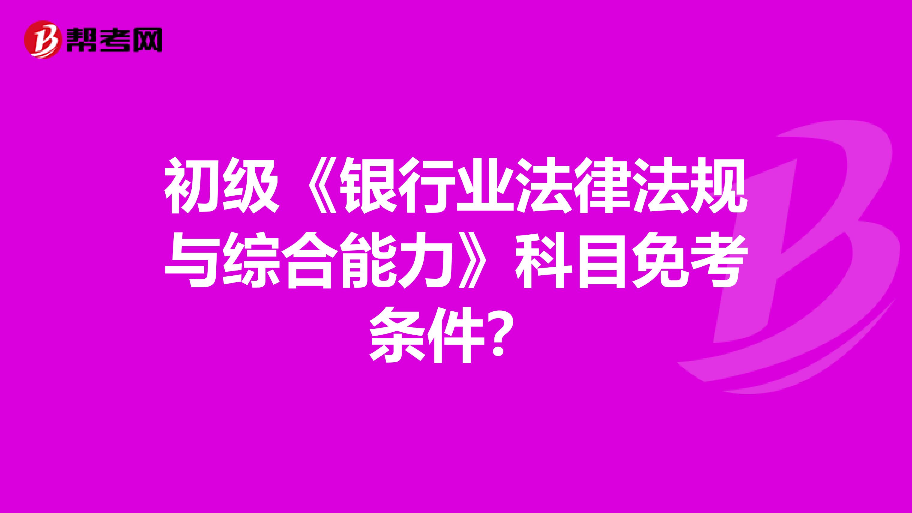 初级《银行业法律法规与综合能力》科目免考条件？