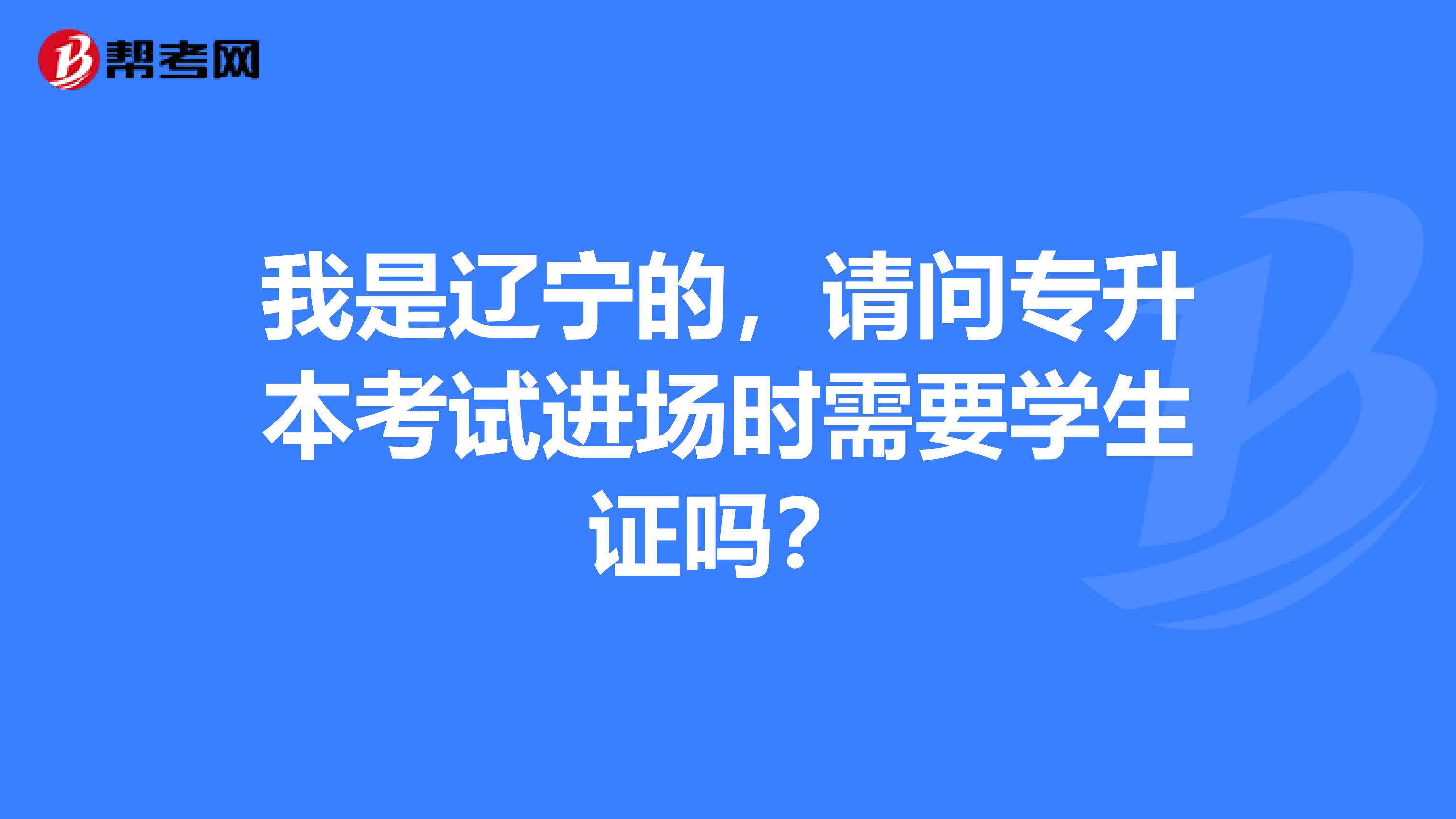 我是辽宁的，请问专升本考试进场时需要学生证吗？