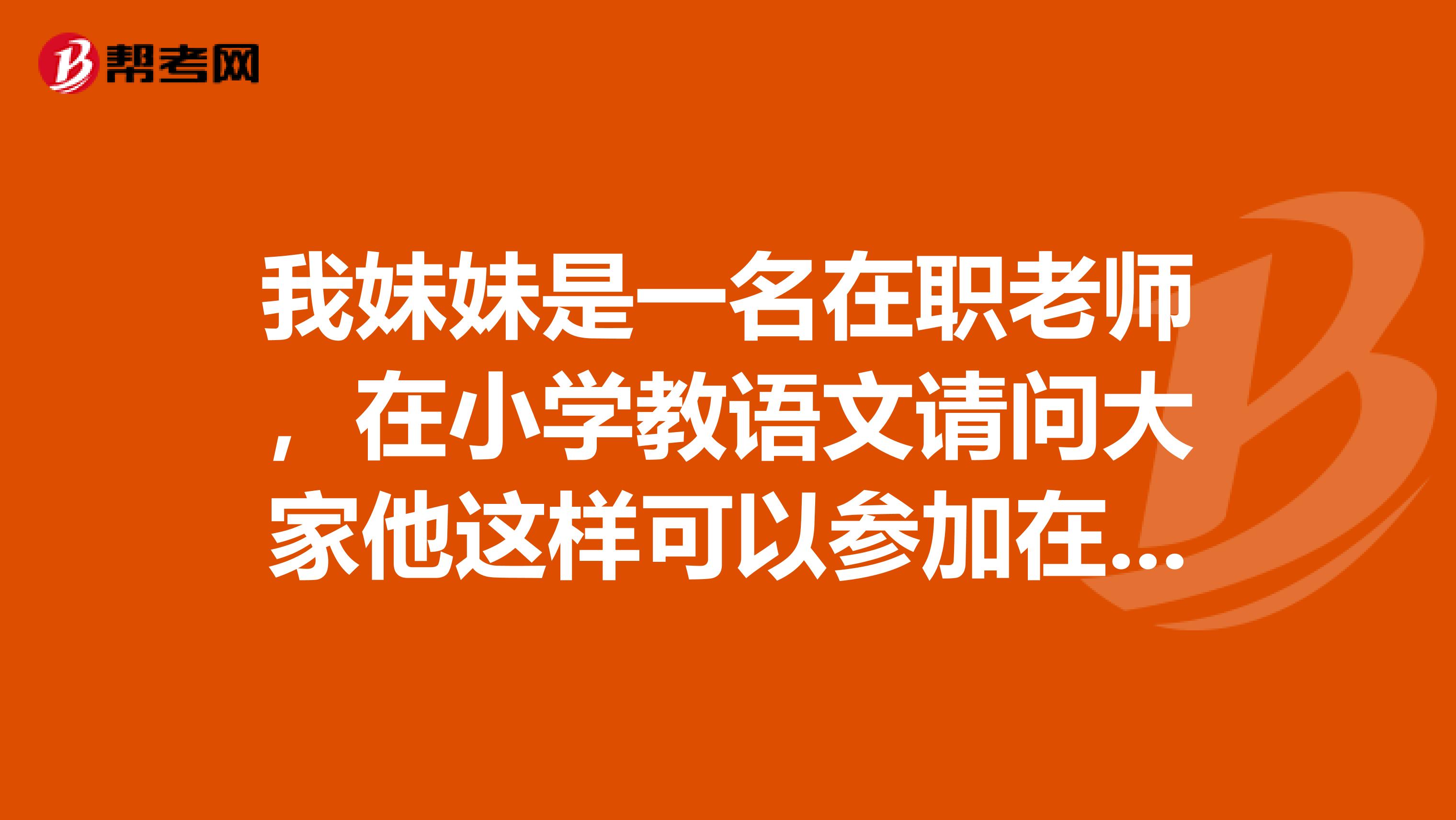 我妹妹是一名在职老师，在小学教语文请问大家他这样可以参加在职研究生考试吗，谢谢大家