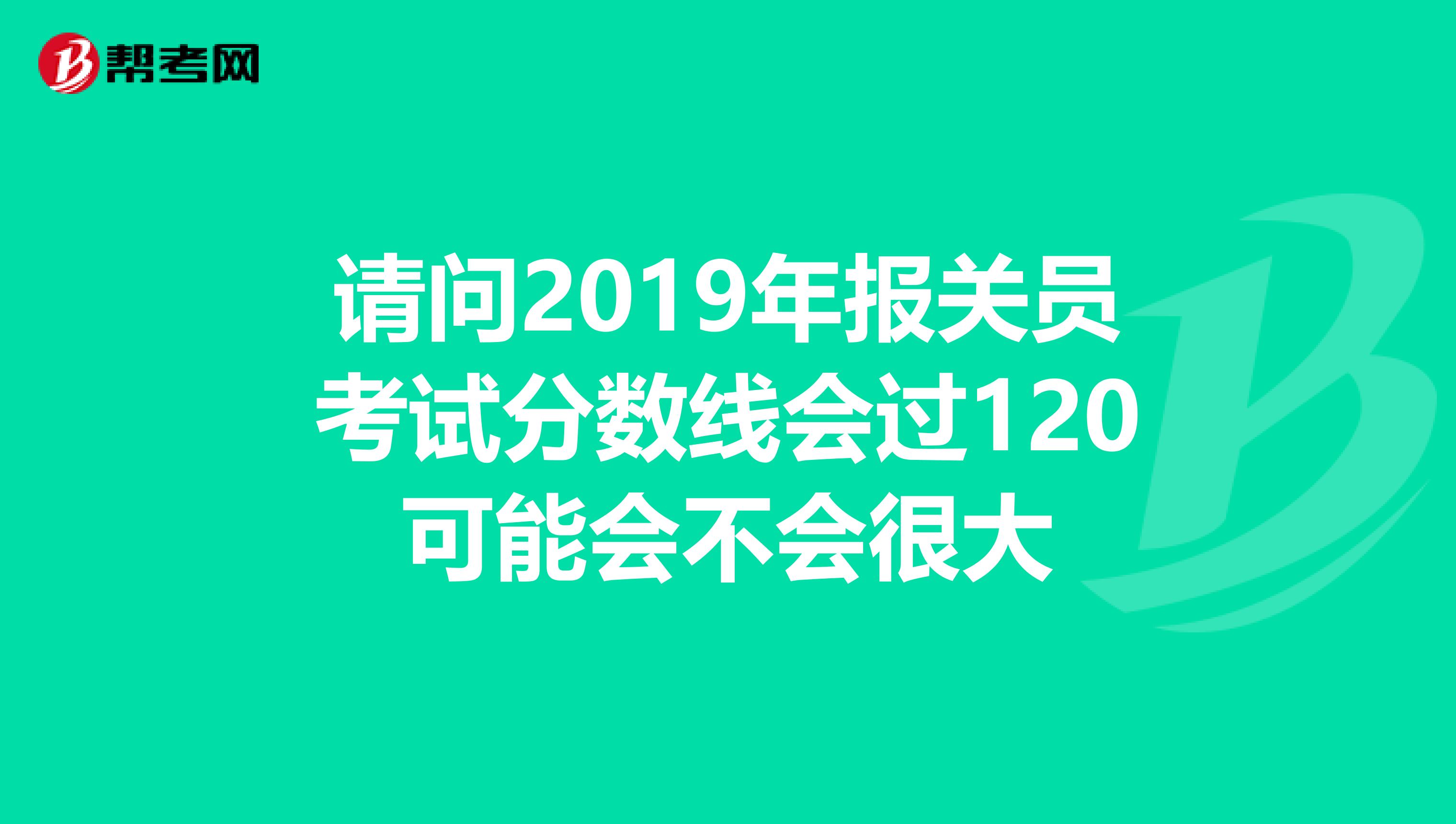 请问2019年报关员考试分数线会过120可能会不会很大