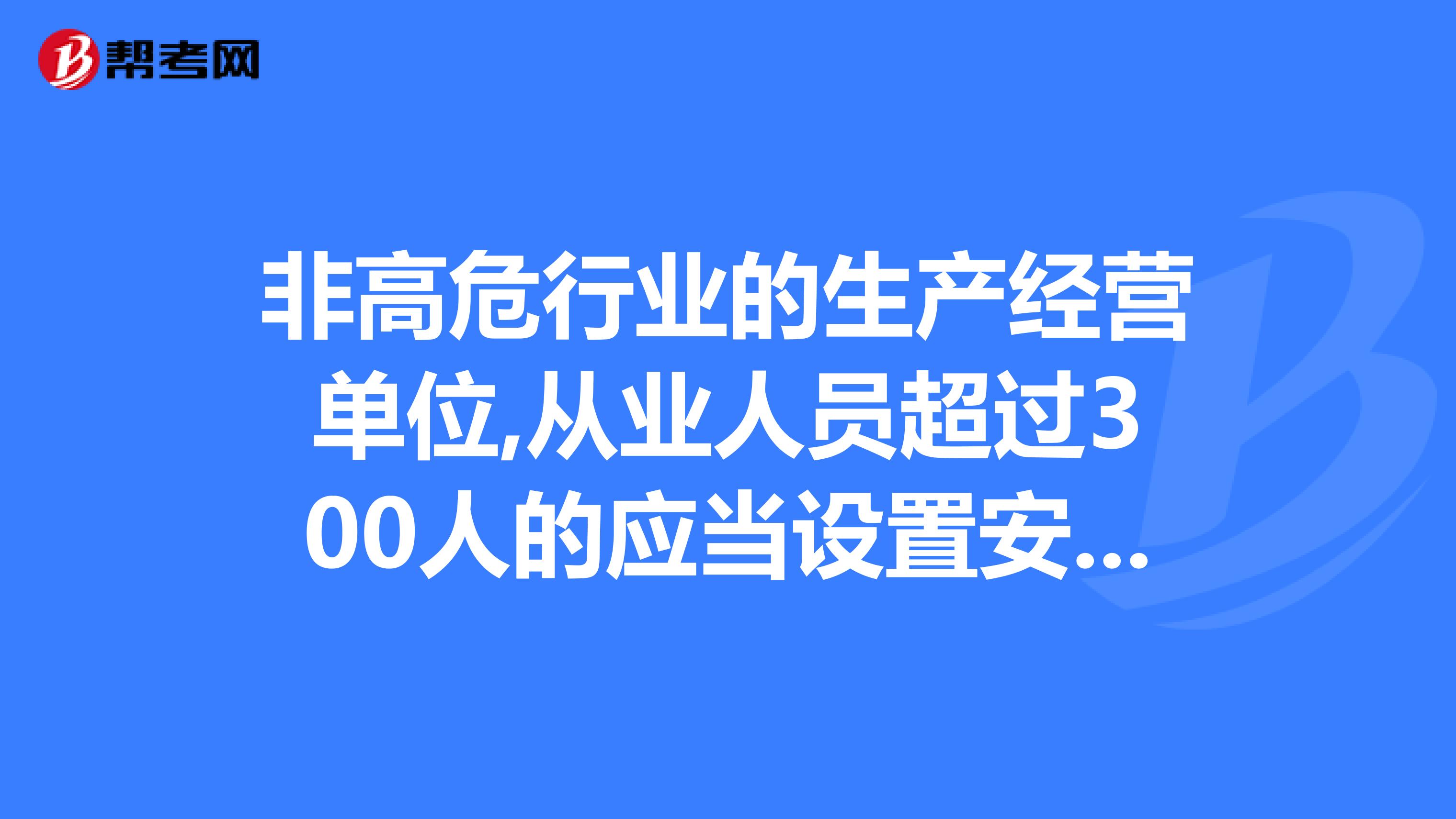 非高危行业的生产经营单位,从业人员超过300人的应当设置安全生产管理机构或者配备专职安全生产管理人员