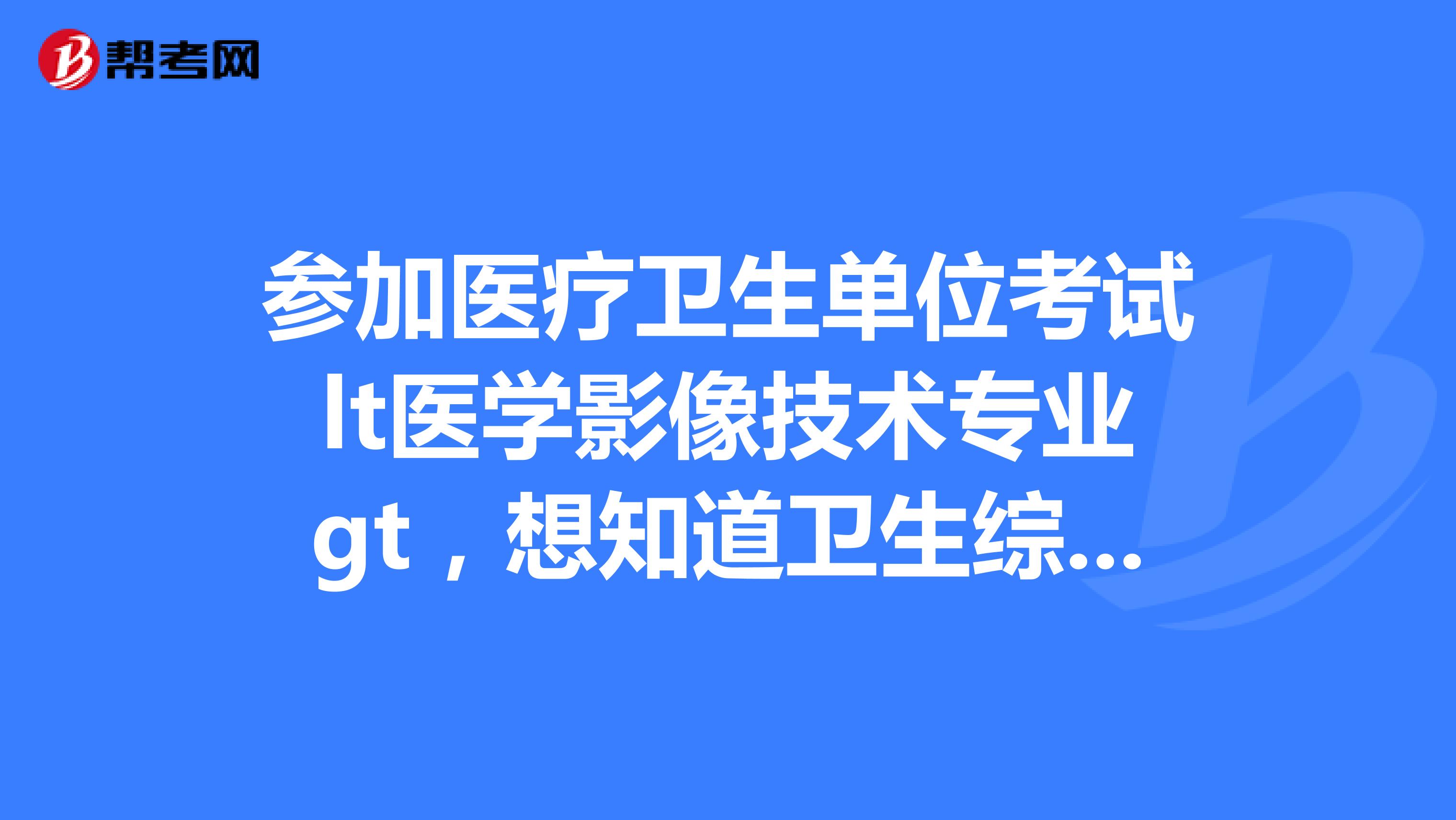 参加医疗卫生单位考试lt医学影像技术专业gt,想知道卫生综合基础知识都考什么啊