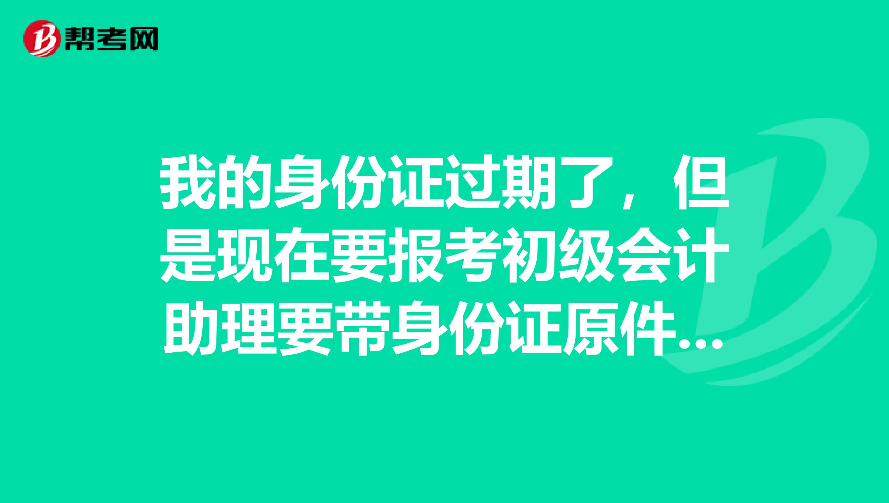 我的身份证过期了,但是现在要报考初级会计助理要带身份证原件,请问以前的那个身份证还可以用吗?