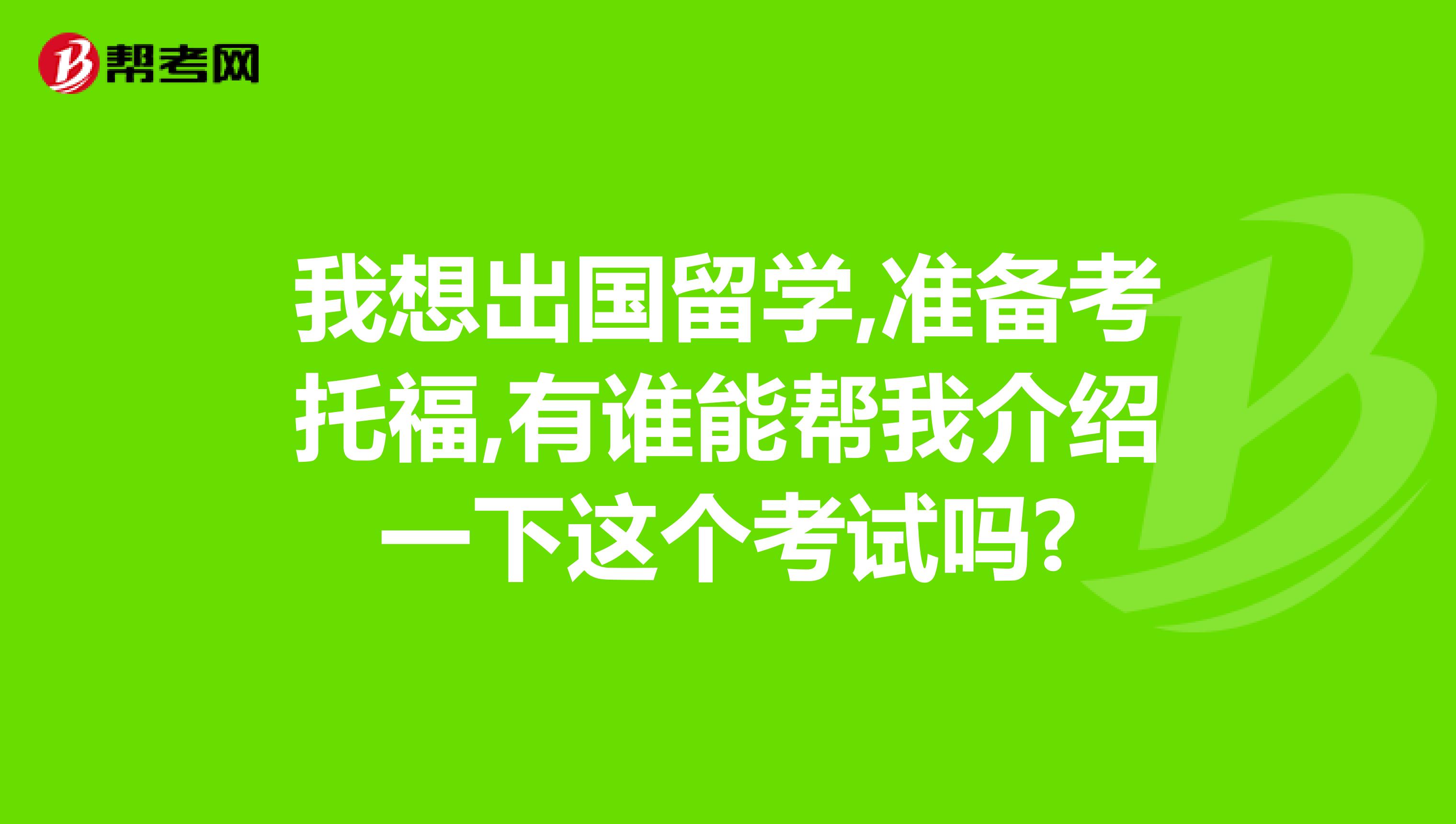 我想出国留学,准备考托福,有谁能帮我介绍一下这个考试吗?