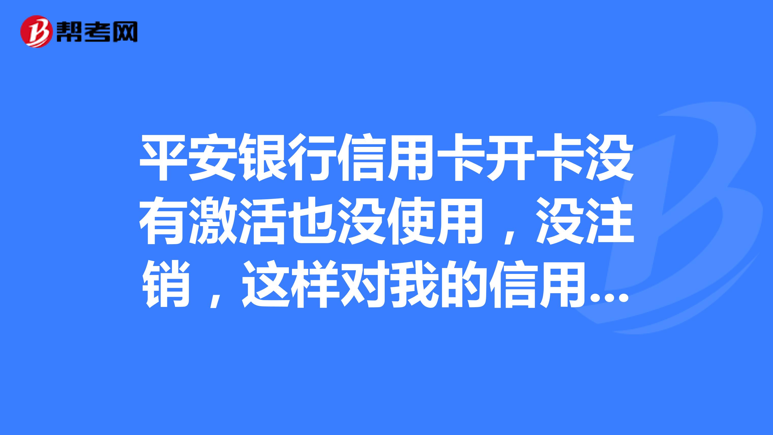 平安銀行信用卡開卡沒有激活也沒使用,沒註銷,這樣對我的信用度有什麼