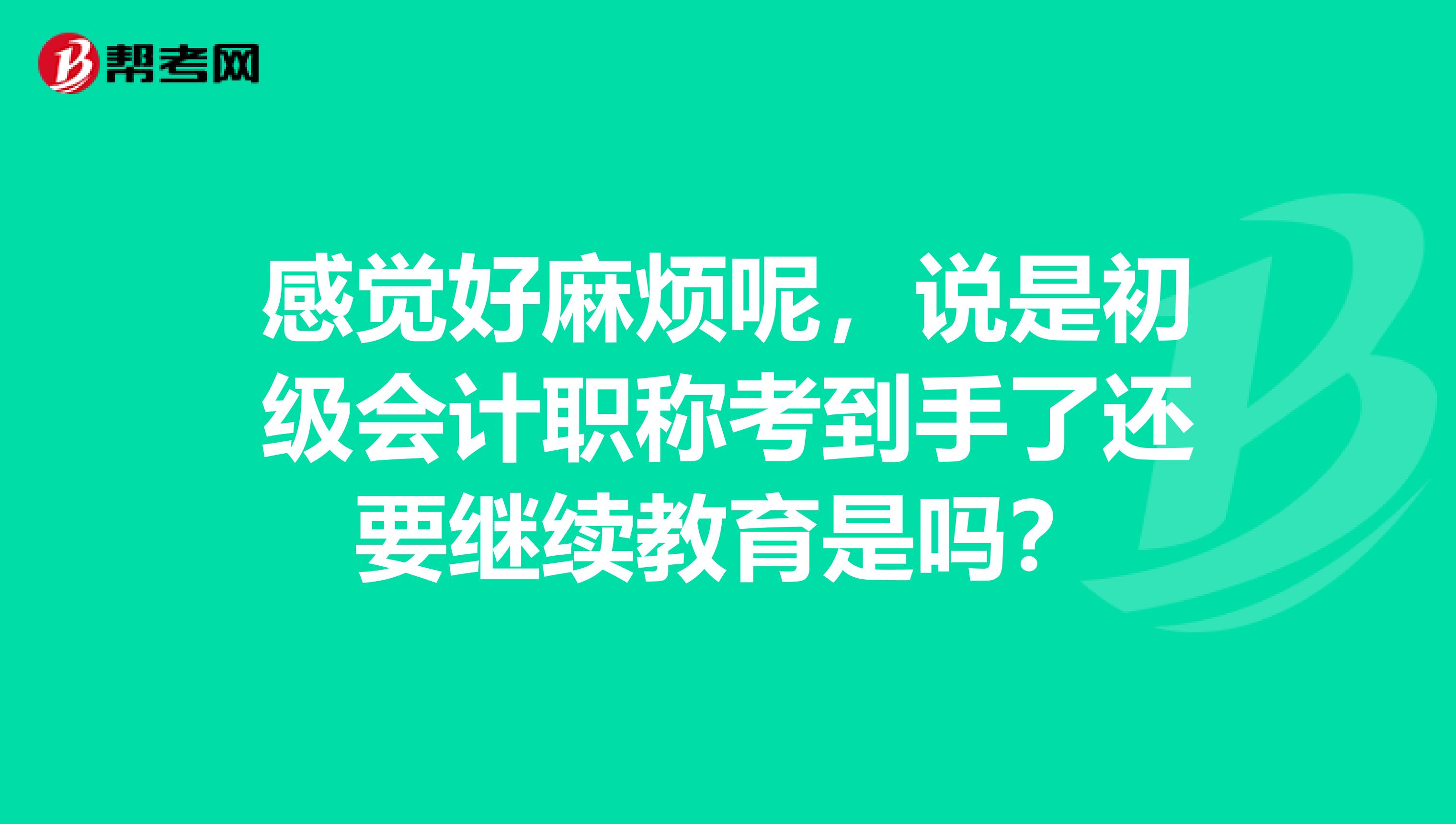 感觉好麻烦呢，说是初级会计职称考到手了还要继续教育是吗？