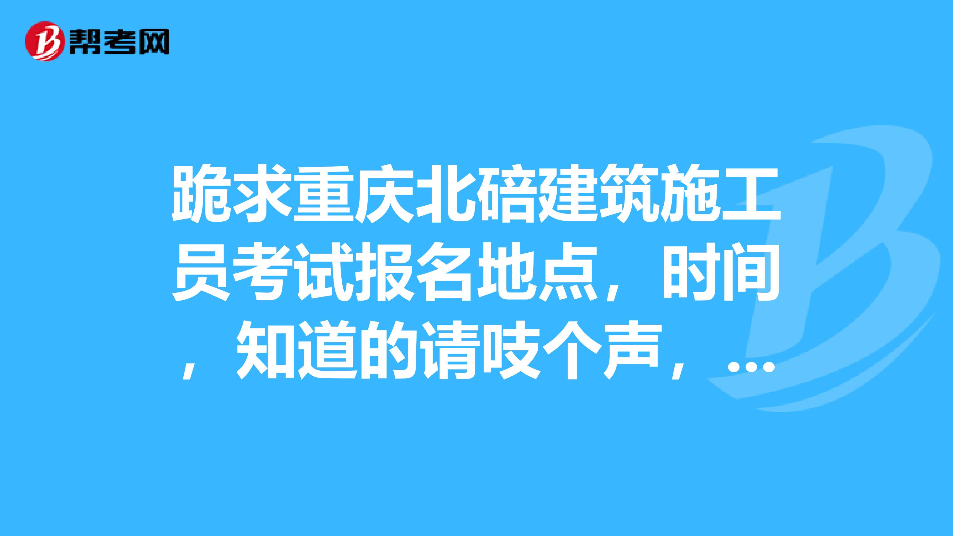 跪求重庆北碚建筑施工员考试报名地点，时间，知道的请吱个声，谢谢了