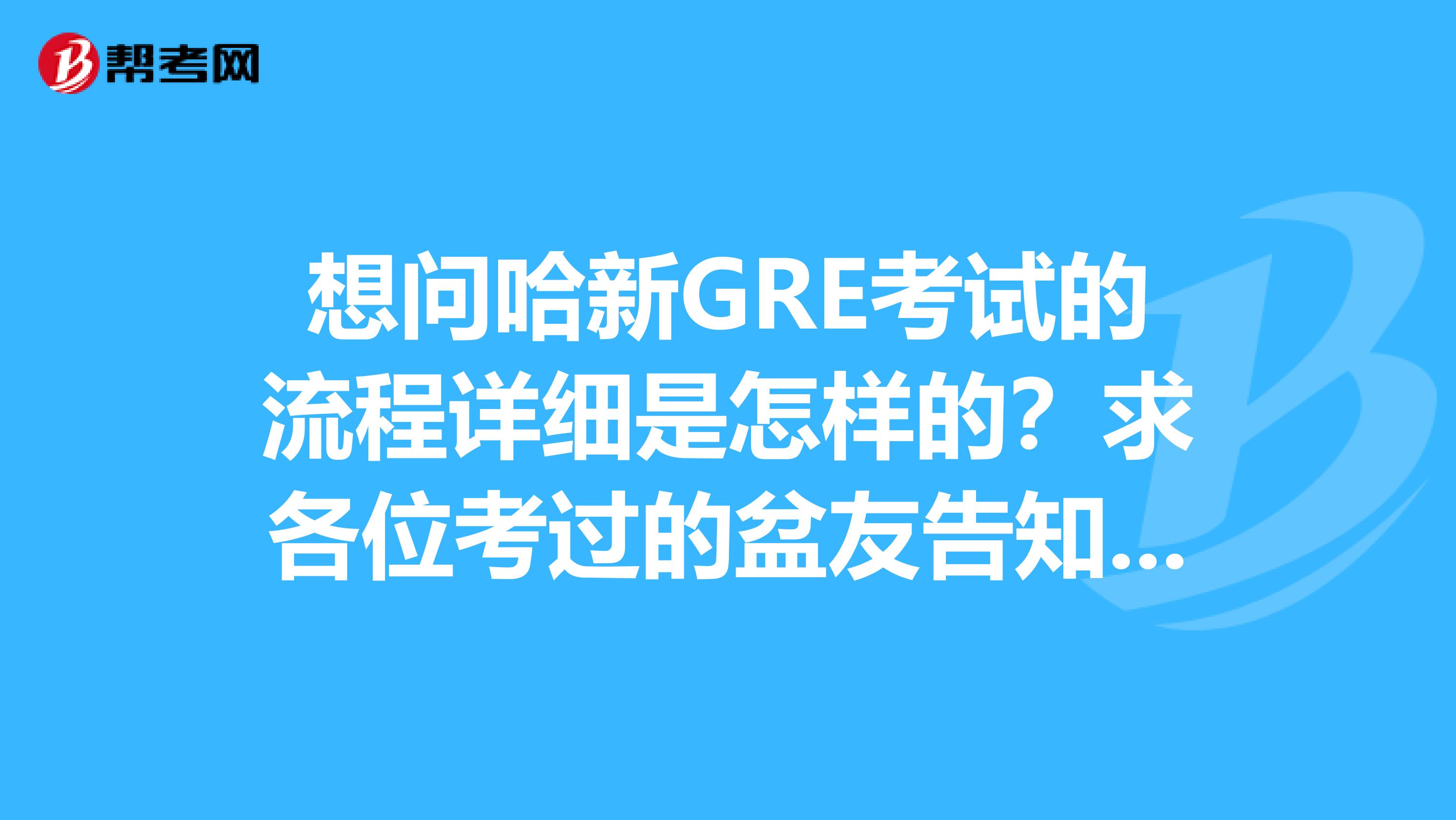 想问哈新GRE考试的流程详细是怎样的?求各位考过的盆友告知呀,谢谢啦
