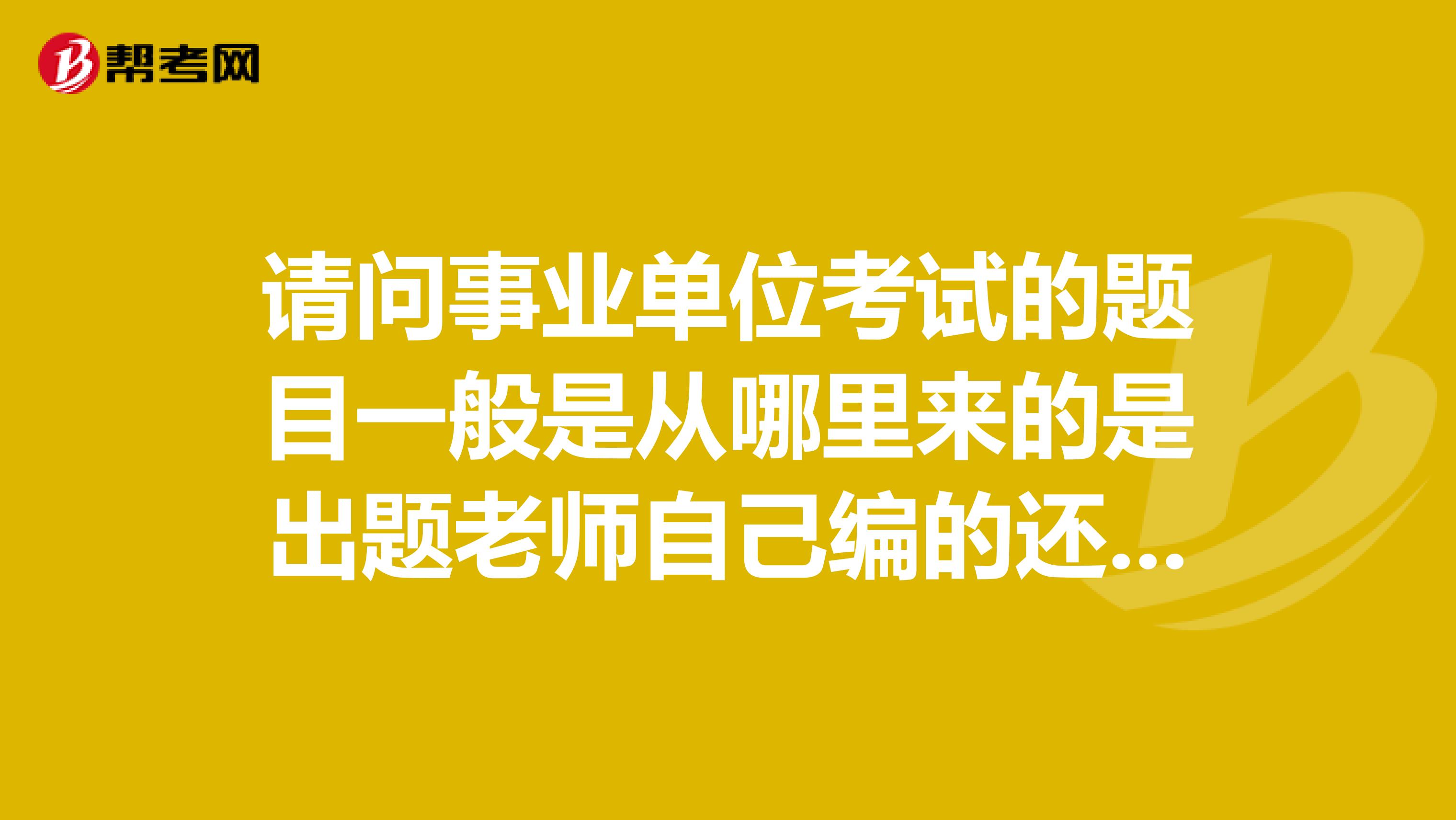 請問事業單位考試的題目一般是從哪里來的是出題老師自己編的還是從題庫里抽的