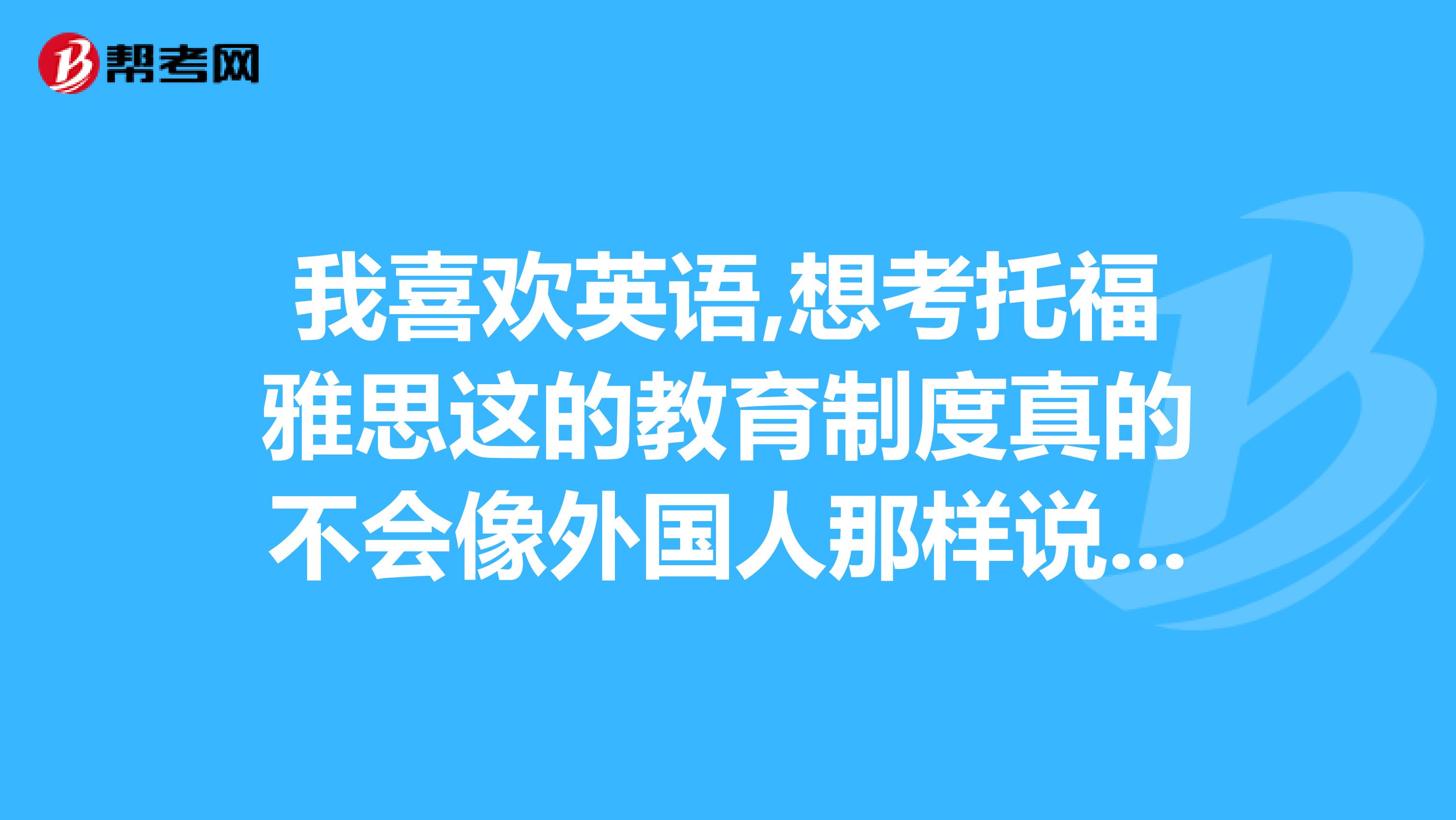 我喜欢英语,想考托福雅思这的教育制度真的不会像外国人那样说那么好,怎样提高呢