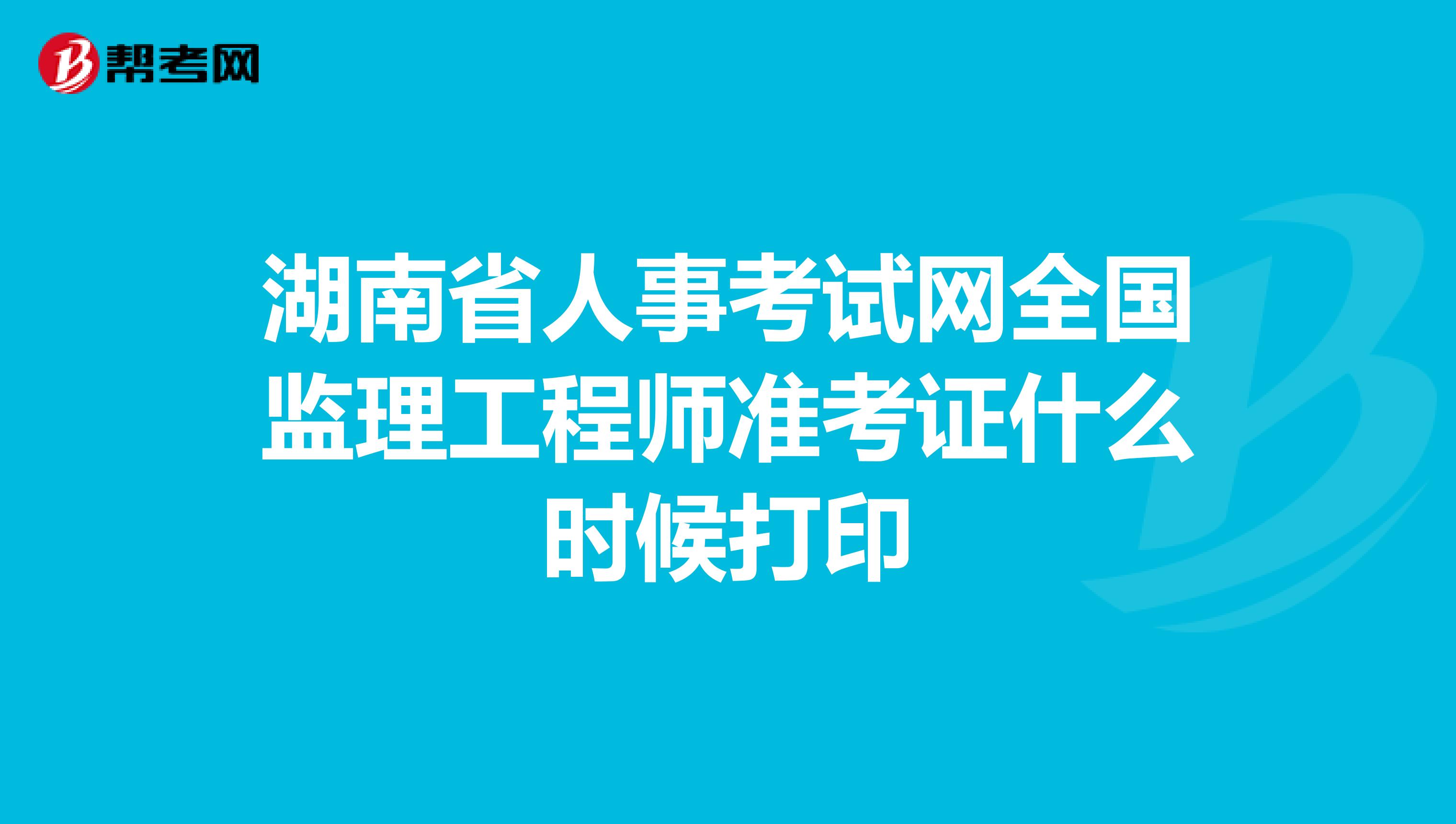 湖南省人事考试网全国监理工程师准考证什么时候打印