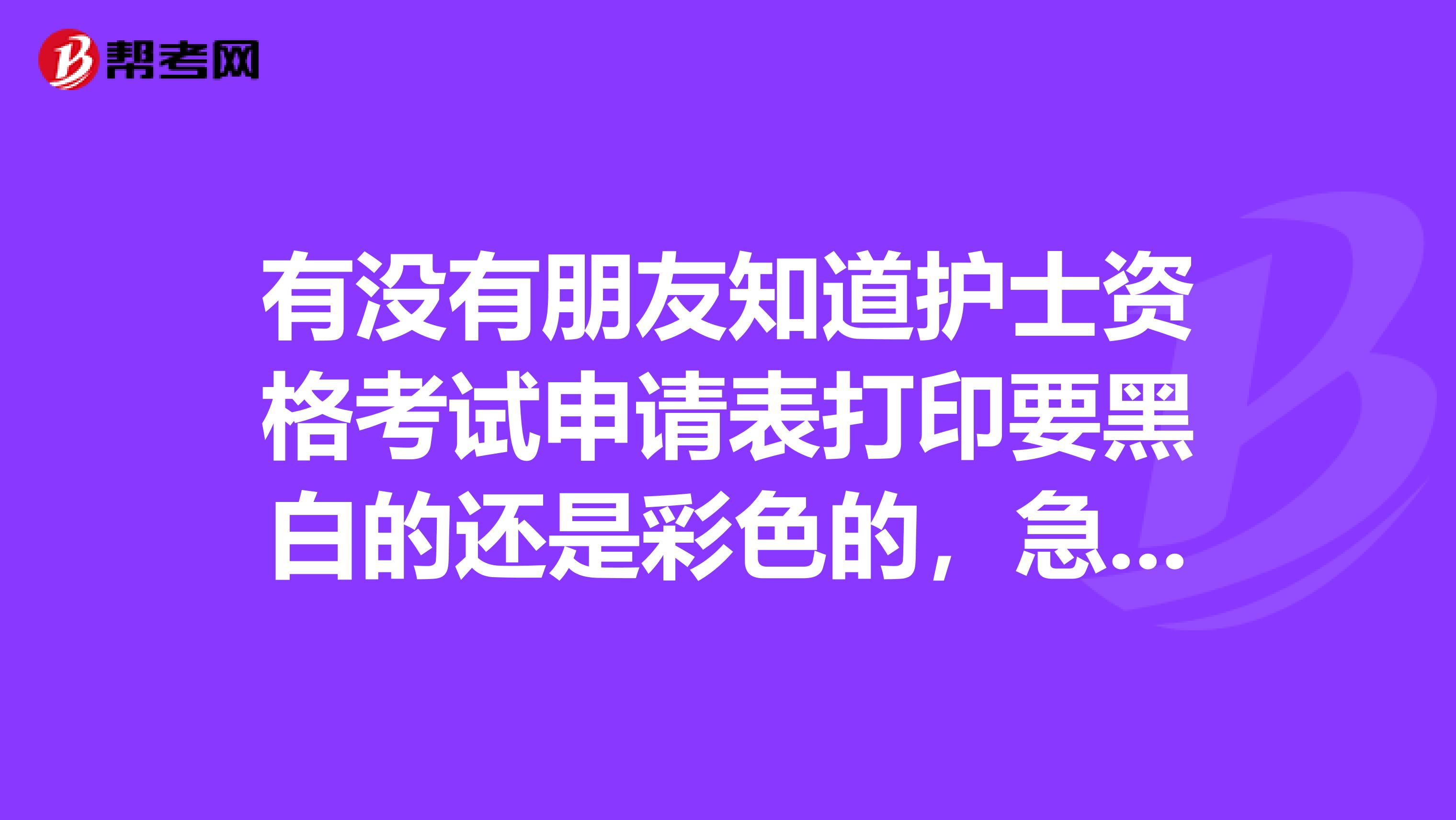 有没有朋友知道护士资格考试申请表打印要黑白的还是彩色的，急急急