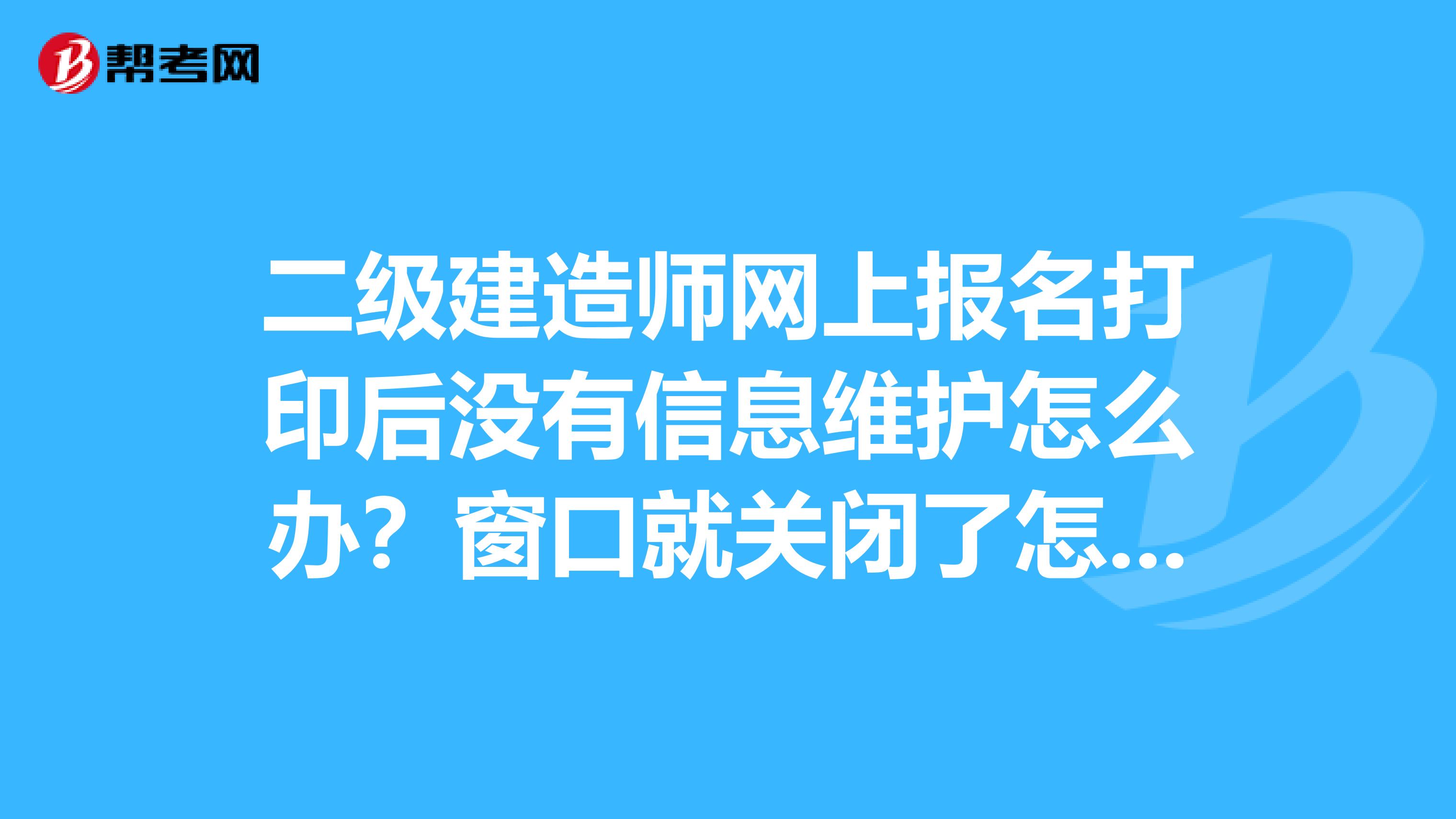 二级建造师网上报名打印后没有信息维护怎么办?窗口就关闭了怎么办???