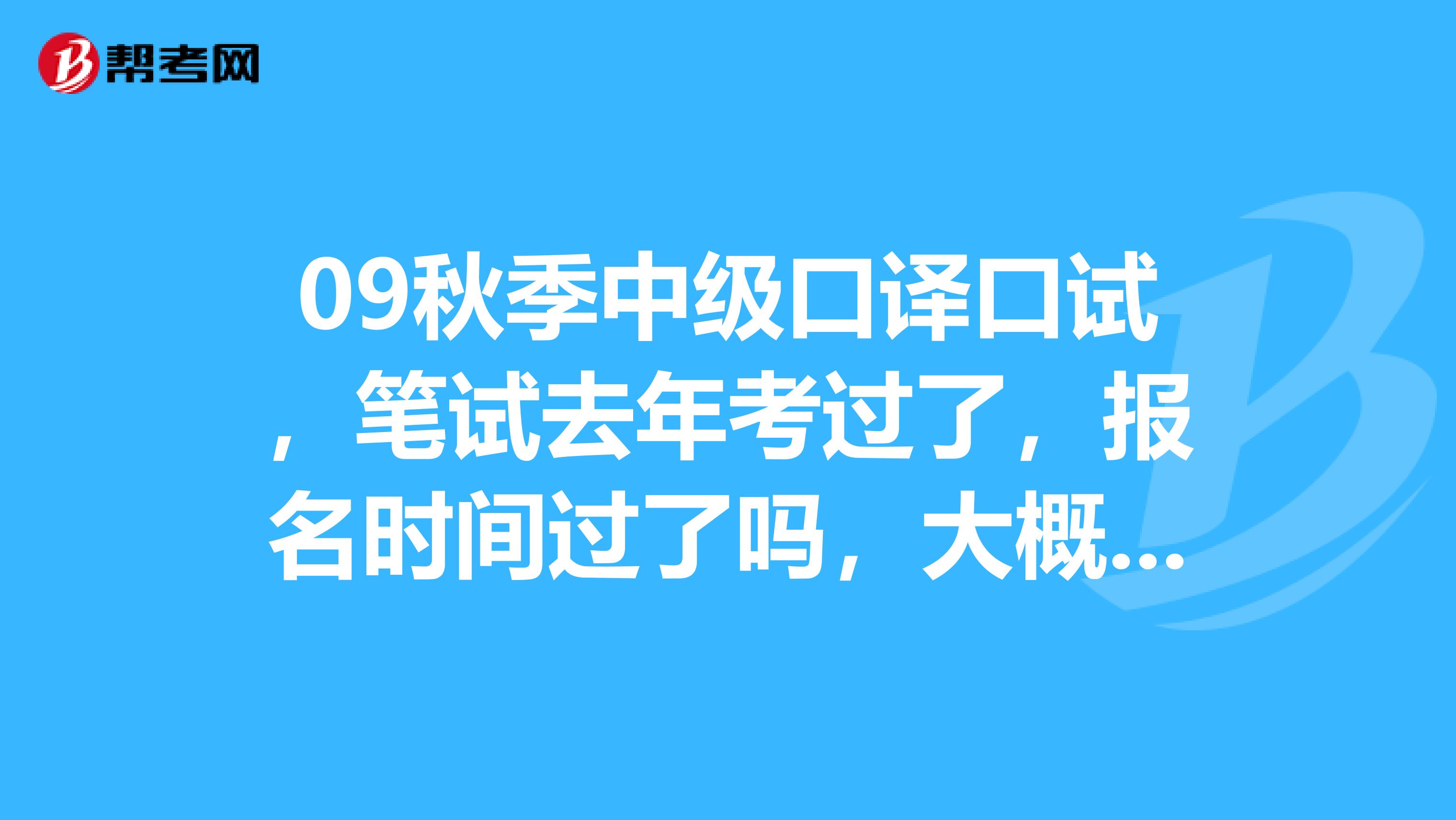 09秋季中级口译口试,笔试去年考过了,报名时间过了吗,大概什么时候报名