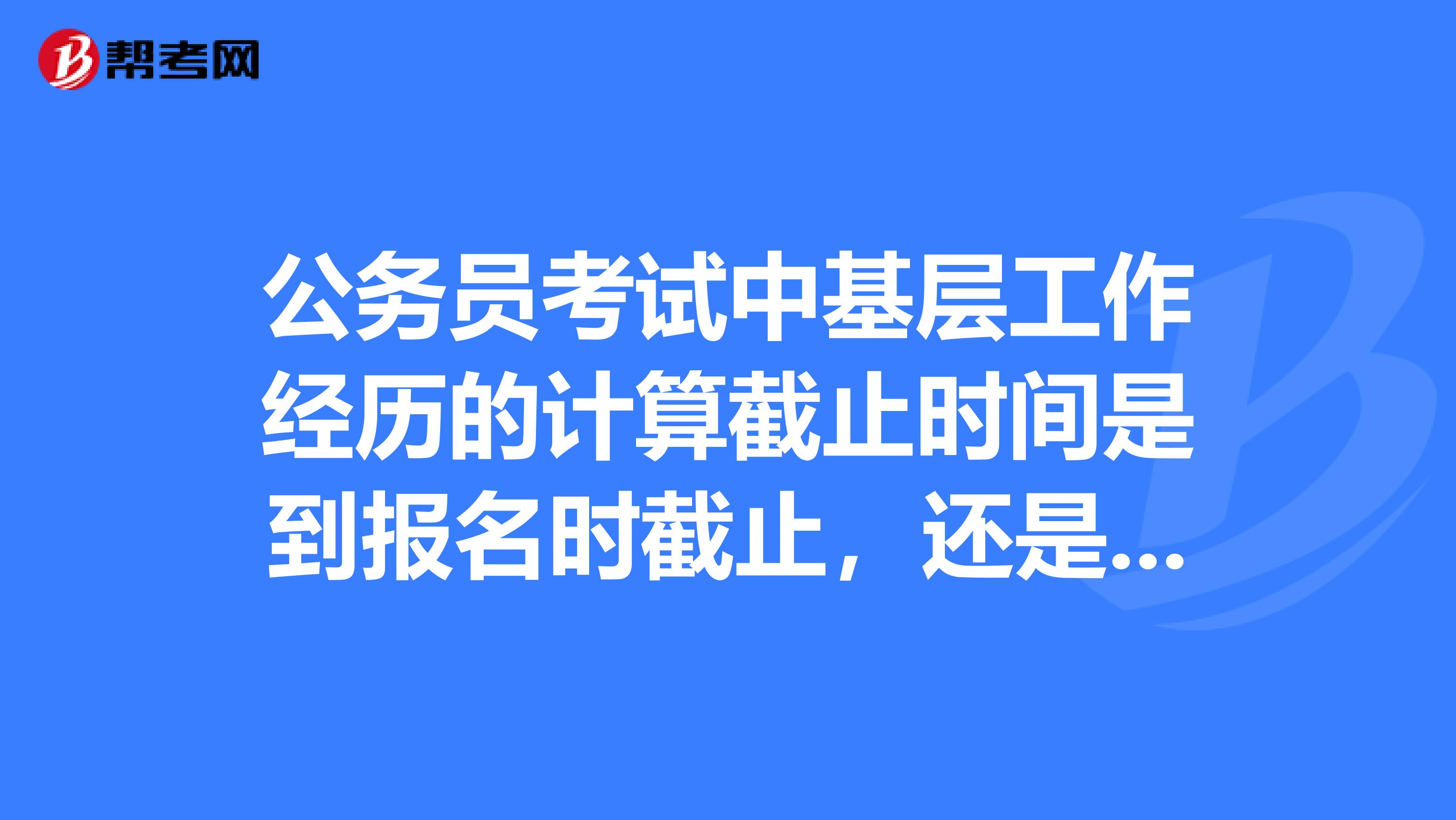 公务员考试中基层工作经历的计算截止时间是到报名时截止,还是面试时截止