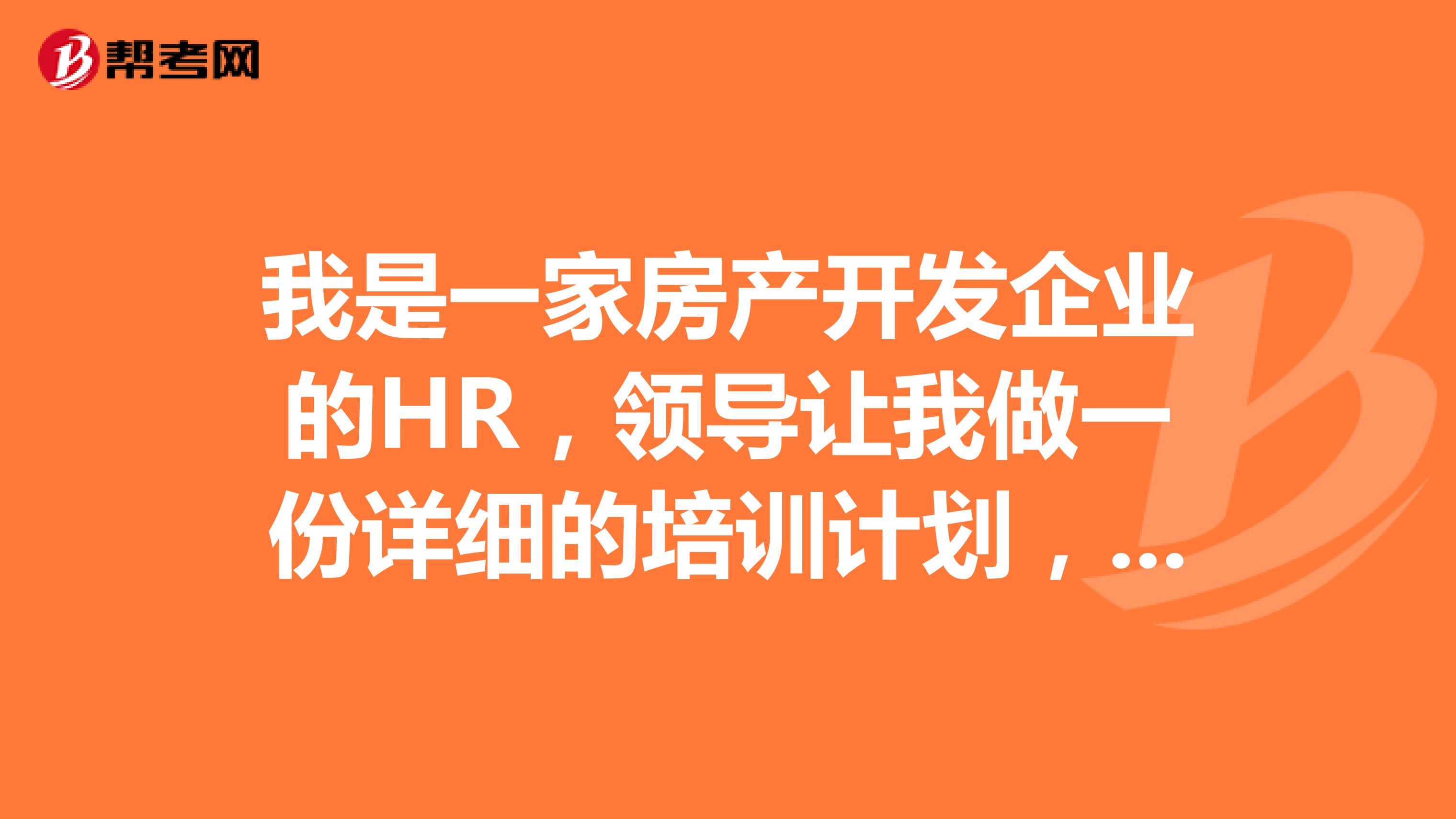 我是一家房产开发企业的HR，领导让我做一份详细的培训计划，请教同行的HR，房产开发企业的培训主要做哪几方面的？有什么好的经验能传授？~谢谢了！！