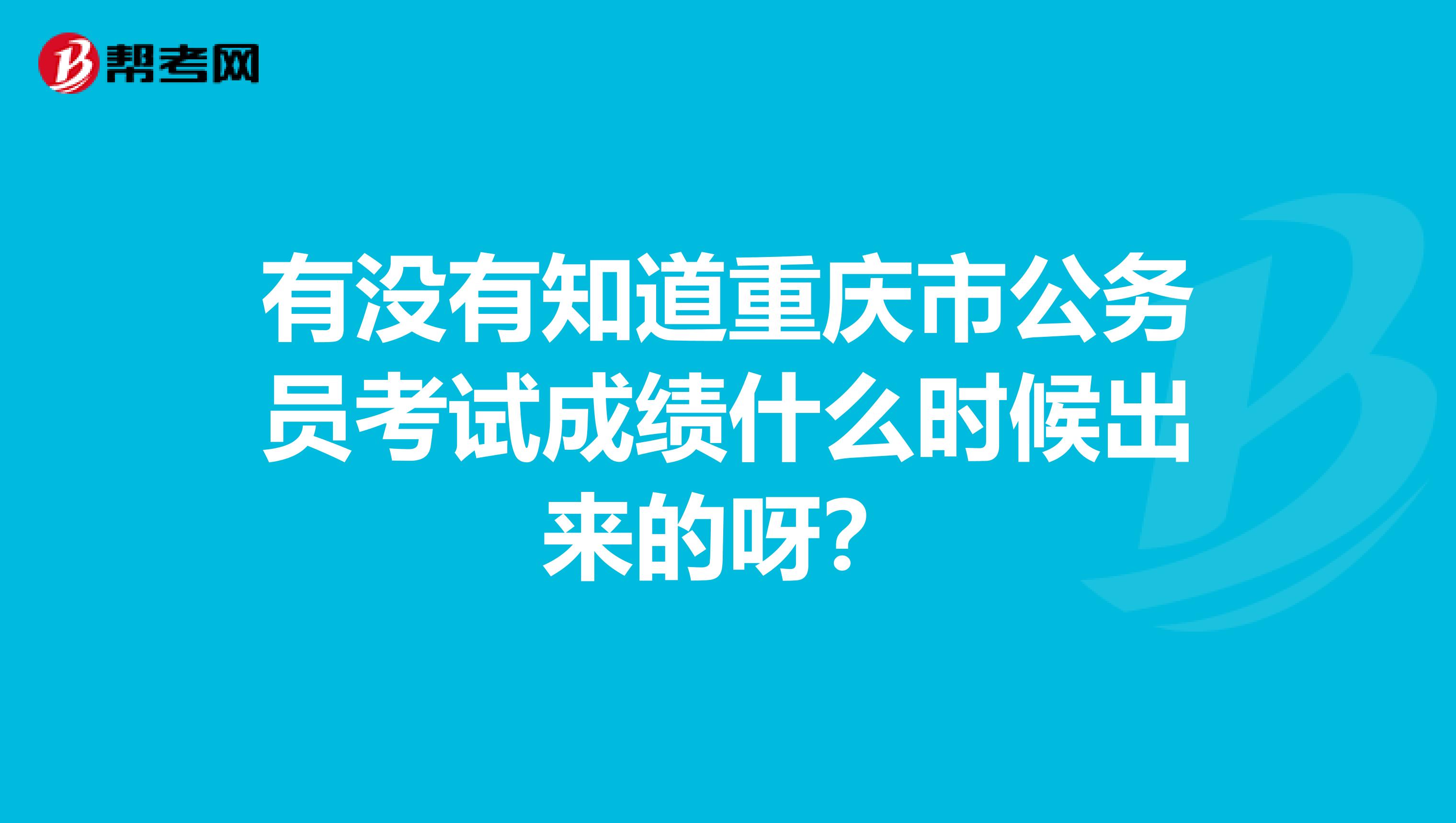 有没有知道重庆市公务员考试成绩什么时候出来的呀?