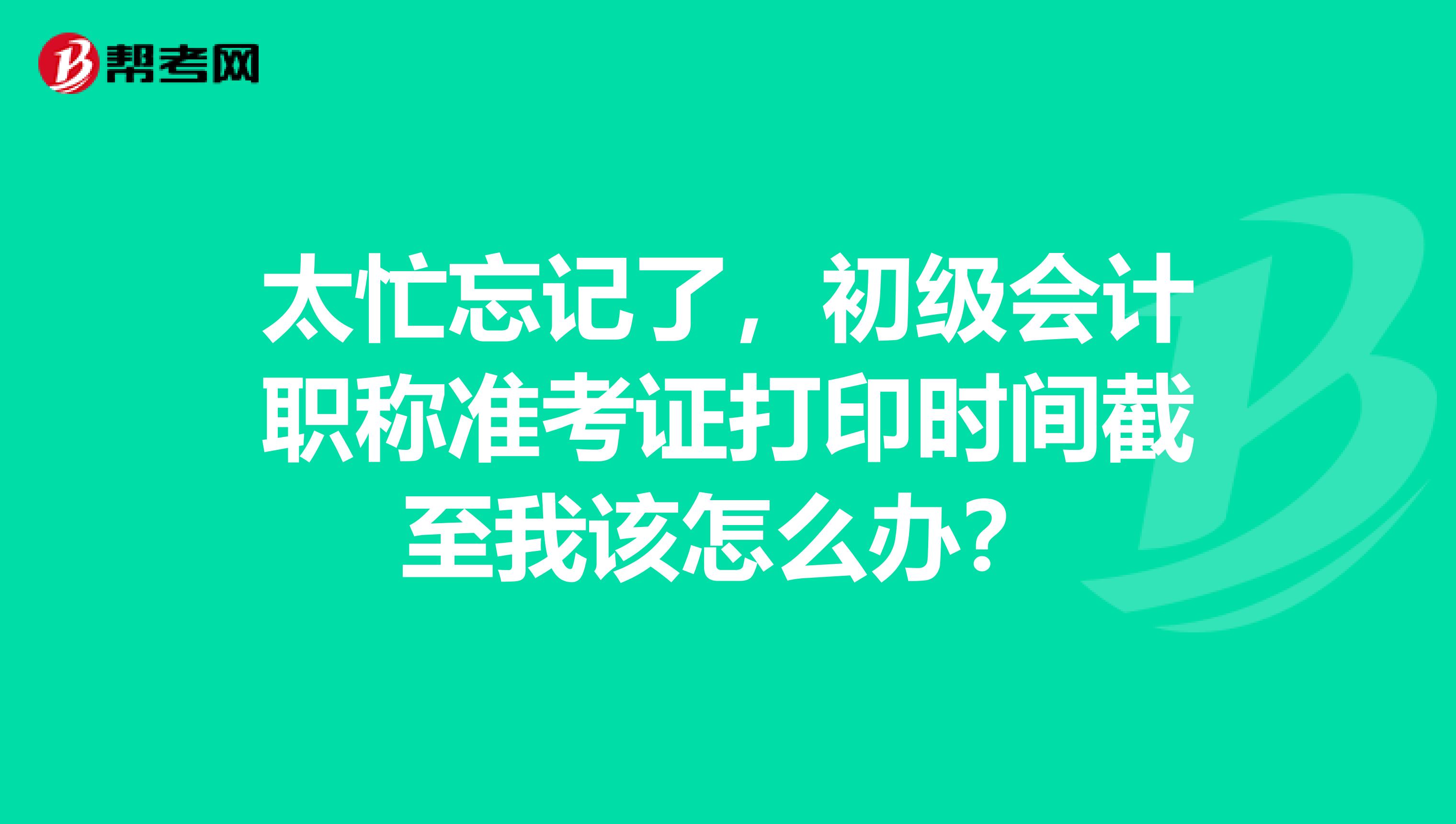 太忙忘记了,初级会计职称准考证打印时间截至我该怎么办?