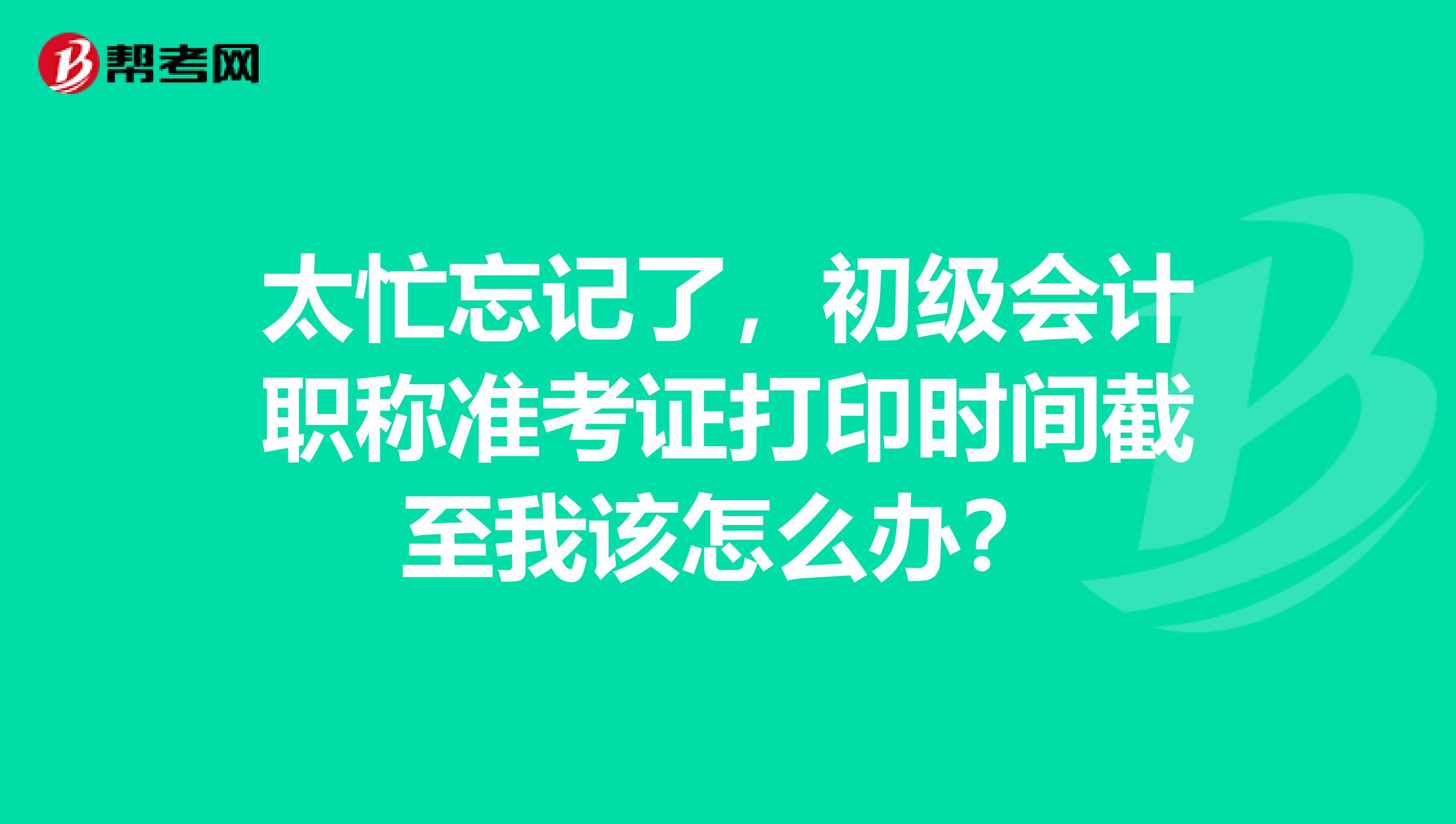 太忙忘记了，初级会计职称准考证打印时间截至我该怎么办？